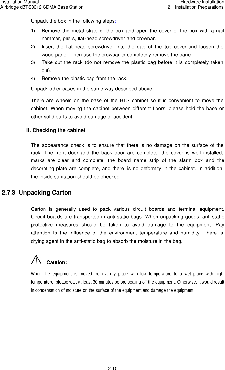 Installation Manual Airbridge cBTS3612 CDMA Base Station Hardware Installation2  Installation Preparations　2-10　Unpack the box in the following steps: 1) Remove the metal strap of the box and open the cover of the box with a nail hammer, pliers, flat-head screwdriver and crowbar.   2) Insert the flat-head screwdriver into the gap of the top cover and loosen the wood panel. Then use the crowbar to completely remove the panel.   3) Take out the rack (do not remove the plastic bag before it is completely taken out). 4) Remove the plastic bag from the rack. Unpack other cases in the same way described above. There are wheels on the base of the BTS cabinet so it is convenient to move the cabinet. When moving the cabinet between different floors, please hold the base or other solid parts to avoid damage or accident. II. Checking the cabinet   The appearance check is to ensure that there is no damage on the surface of the rack. The front door and the back door are complete, the cover is well installed, marks are clear and complete, the board name strip of the alarm box and the decorating plate are complete, and there  is no deformity in the cabinet. In addition, the inside sanitation should be checked. 2.7.3  Unpacking Carton Carton is generally used to pack various circuit boards and terminal equipment. Circuit boards are transported in anti-static bags. When unpacking goods, anti-static protective measures should be taken to avoid damage to the equipment. Pay attention to the influence of the environment temperature and humidity. There is drying agent in the anti-static bag to absorb the moisture in the bag.   Caution: When  the equipment is moved from a dry place with low temperature to a wet place with high temperature, please wait at least 30 minutes before sealing off the equipment. Otherwise, it would result in condensation of moisture on the surface of the equipment and damage the equipment.    