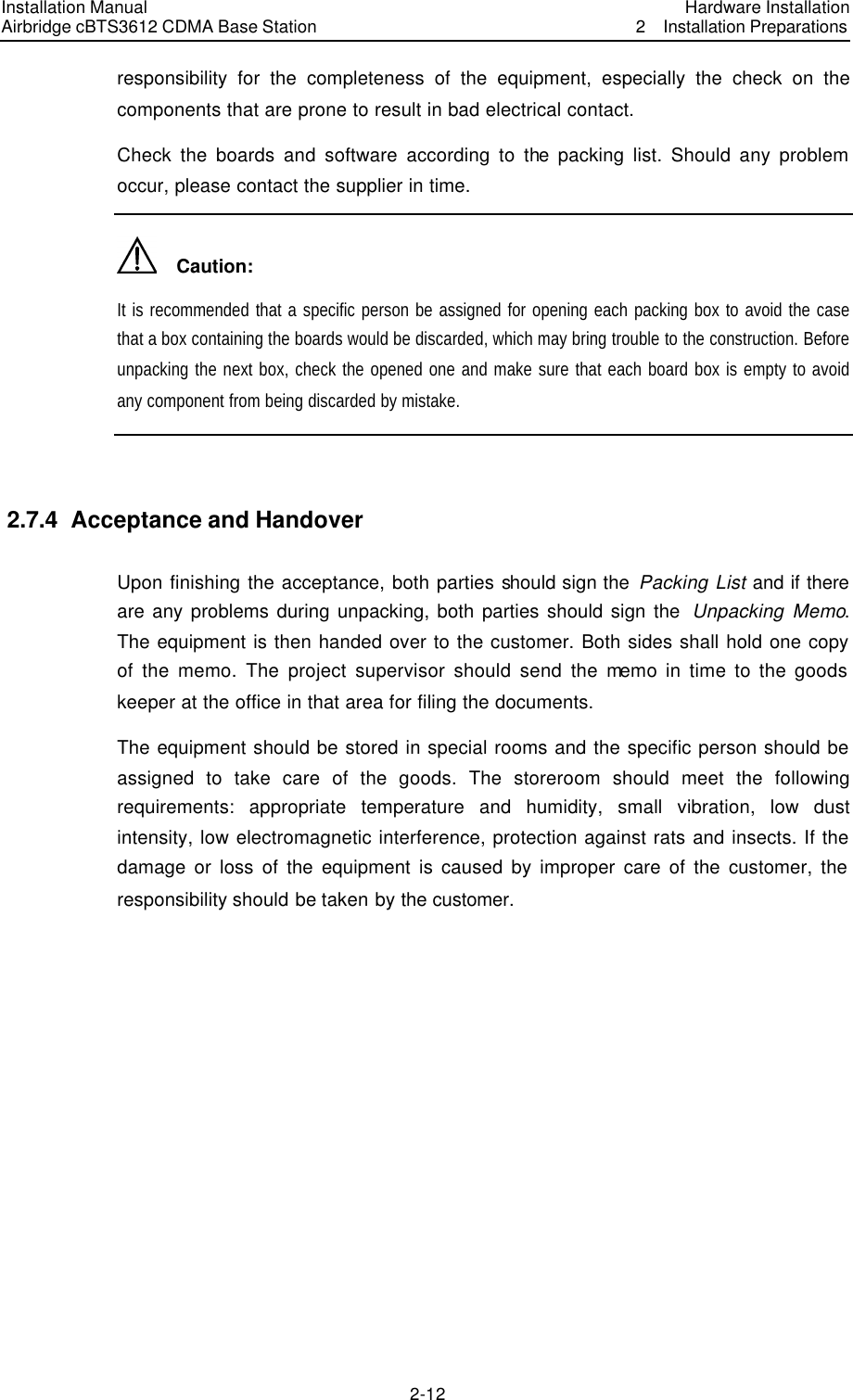 Installation Manual Airbridge cBTS3612 CDMA Base Station Hardware Installation2  Installation Preparations　2-12　responsibility for the completeness of the equipment, especially the check on the components that are prone to result in bad electrical contact. Check the boards and software according to the packing list. Should any problem occur, please contact the supplier in time.     Caution: It is recommended that a specific person be assigned for opening each packing box to avoid the case that a box containing the boards would be discarded, which may bring trouble to the construction. Before unpacking the next box, check the opened one and make sure that each board box is empty to avoid any component from being discarded by mistake.    2.7.4  Acceptance and Handover Upon finishing the acceptance, both parties should sign the  Packing List and if there are any problems during unpacking, both parties should sign the  Unpacking Memo. The equipment is then handed over to the customer. Both sides shall hold one copy of the memo. The project supervisor should send the memo in time to the goods keeper at the office in that area for filing the documents. The equipment should be stored in special rooms and the specific person should be assigned to take care of the goods. The storeroom should meet the following requirements: appropriate temperature and humidity, small vibration, low dust intensity, low electromagnetic interference, protection against rats and insects. If the damage or loss of the equipment is caused by improper care of the customer, the responsibility should be taken by the customer. 