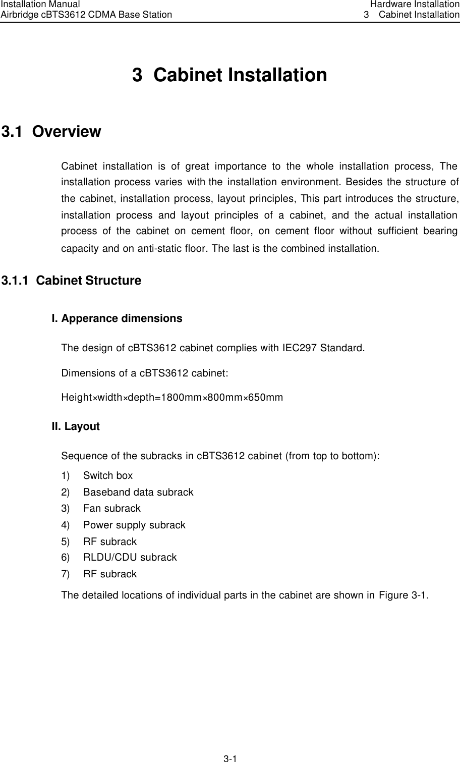 Installation Manual Airbridge cBTS3612 CDMA Base Station Hardware Installation3  Cabinet Installation 3-1　3  Cabinet Installation 3.1  Overview Cabinet installation is of great importance to the whole installation process, The installation process varies with the installation environment. Besides the structure of the cabinet, installation process, layout principles, This part introduces the structure, installation process and layout principles of a cabinet, and the actual installation process of the cabinet on cement floor, on cement floor without sufficient bearing capacity and on anti-static floor. The last is the combined installation. 3.1.1  Cabinet Structure I. Apperance dimensions The design of cBTS3612 cabinet complies with IEC297 Standard. Dimensions of a cBTS3612 cabinet: Height×width×depth=1800mm×800mm×650mm   II. Layout   Sequence of the subracks in cBTS3612 cabinet (from top to bottom): 1) Switch box 2) Baseband data subrack 3) Fan subrack 4) Power supply subrack 5) RF subrack 6) RLDU/CDU subrack 7) RF subrack The detailed locations of individual parts in the cabinet are shown in Figure 3-1. 