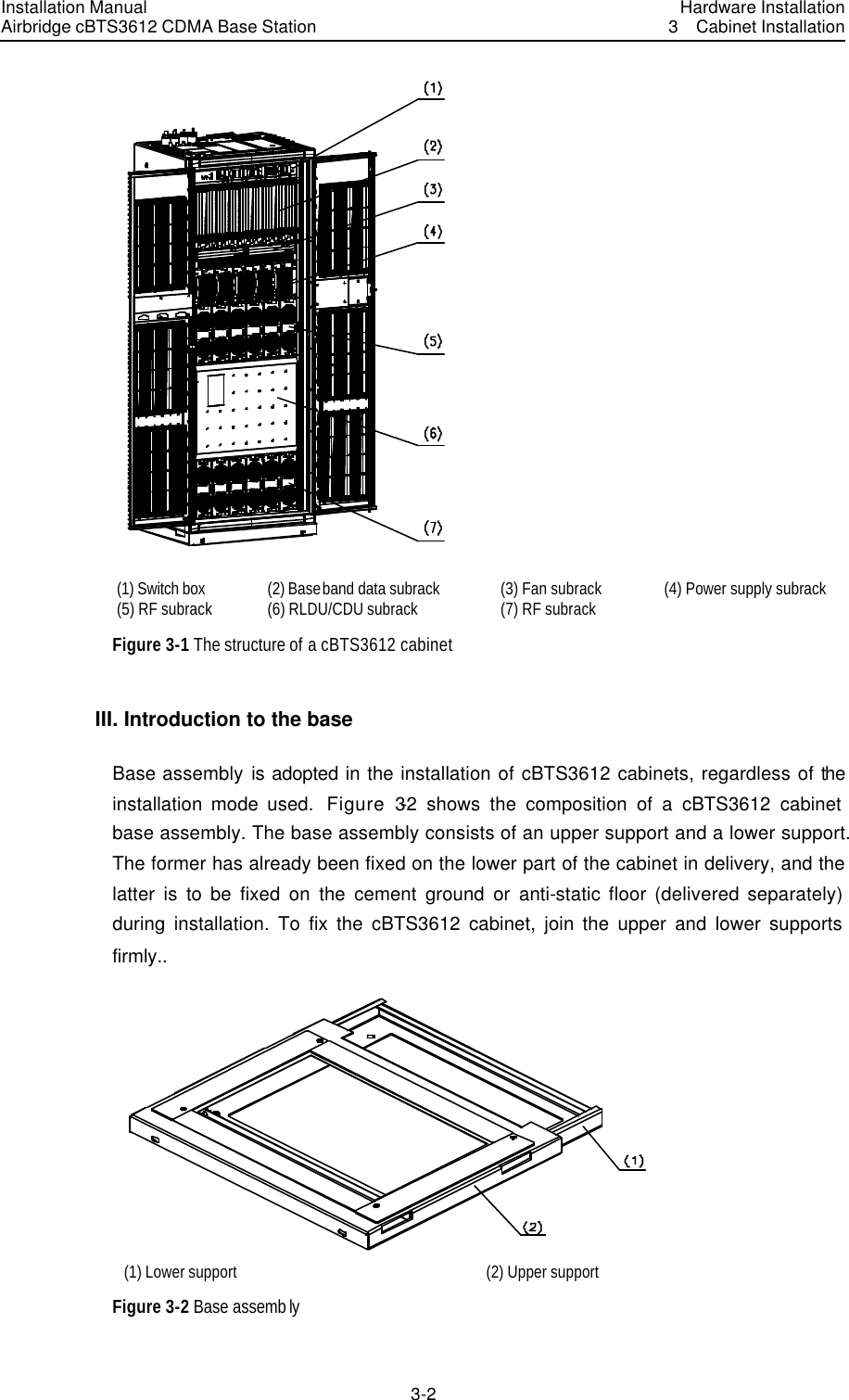 Installation Manual Airbridge cBTS3612 CDMA Base Station Hardware Installation3  Cabinet Installation 3-2　 (1) Switch box  (2) Baseband data subrack (3) Fan subrack (4) Power supply subrack (5) RF subrack (6) RLDU/CDU subrack (7) RF subrack   Figure 3-1 The structure of a cBTS3612 cabinet III. Introduction to the base Base assembly is adopted in the installation of cBTS3612 cabinets, regardless of the installation mode used.  Figure 3-2 shows the composition of a cBTS3612 cabinet base assembly. The base assembly consists of an upper support and a lower support. The former has already been fixed on the lower part of the cabinet in delivery, and the latter is to be fixed on the cement ground or anti-static floor (delivered separately) during installation. To fix the cBTS3612 cabinet, join the upper and lower supports firmly..    (1) Lower support (2) Upper support Figure 3-2 Base assemb ly 