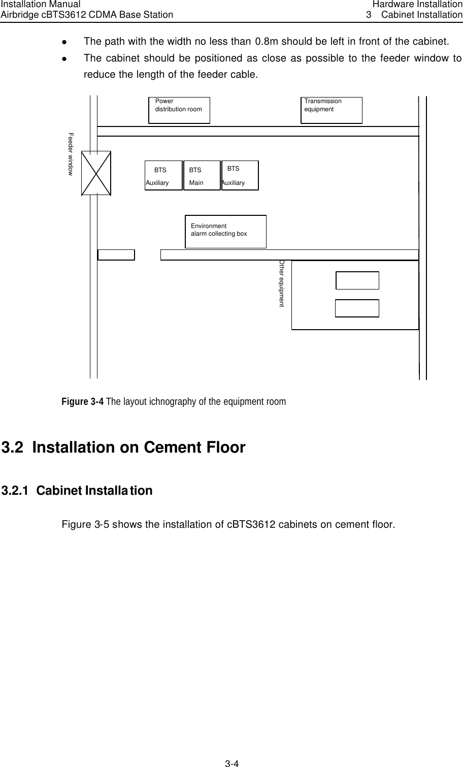 Installation Manual Airbridge cBTS3612 CDMA Base Station Hardware Installation3  Cabinet Installation 3-4　l The path with the width no less than 0.8m should be left in front of the cabinet.   l The cabinet should be positioned as close as possible to the feeder window to reduce the length of the feeder cable.   Power distribution room TransmissionequipmentFeeder window BTS BTS BTSMain Auxiliary AuxiliaryOther equipment Environment alarm collecting box  Figure 3-4 The layout ichnography of the equipment room 3.2  Installation on Cement Floor 3.2.1  Cabinet Installation Figure 3-5 shows the installation of cBTS3612 cabinets on cement floor.  