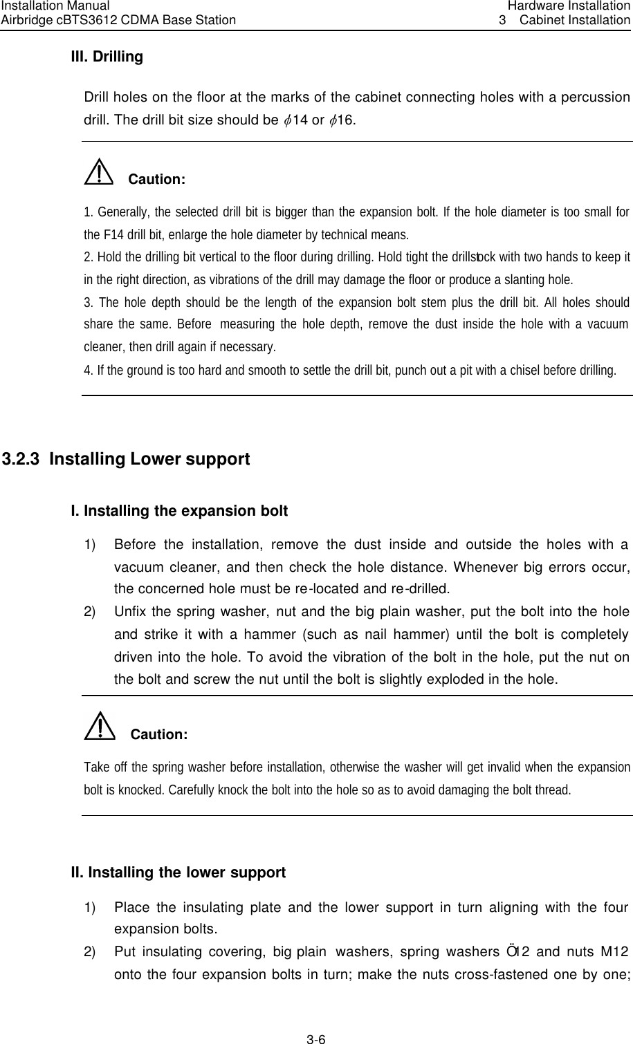Installation Manual Airbridge cBTS3612 CDMA Base Station Hardware Installation3  Cabinet Installation 3-6　III. Drilling Drill holes on the floor at the marks of the cabinet connecting holes with a percussion drill. The drill bit size should be v14 or v16.   Caution: 1. Generally, the selected drill bit is bigger than the expansion bolt. If the hole diameter is too small for the F14 drill bit, enlarge the hole diameter by technical means. 2. Hold the drilling bit vertical to the floor during drilling. Hold tight the drillstock with two hands to keep it in the right direction, as vibrations of the drill may damage the floor or produce a slanting hole. 3. The hole depth should be the length of the expansion bolt stem plus the drill bit. All holes should share the same. Before  measuring the hole depth, remove the dust inside the hole with a vacuum cleaner, then drill again if necessary. 4. If the ground is too hard and smooth to settle the drill bit, punch out a pit with a chisel before drilling.  3.2.3  Installing Lower support I. Installing the expansion bolt 1) Before the installation, remove the dust inside and outside the  holes with a vacuum cleaner, and then check the hole distance. Whenever big errors occur, the concerned hole must be re-located and re-drilled. 2) Unfix the spring washer, nut and the big plain washer, put the bolt into the hole and strike it with a hammer (such as nail hammer) until the bolt is completely driven into the hole. To avoid the vibration of the bolt in the hole, put the nut on the bolt and screw the nut until the bolt is slightly exploded in the hole.   Caution: Take off the spring washer before installation, otherwise the washer will get invalid when the expansion bolt is knocked. Carefully knock the bolt into the hole so as to avoid damaging the bolt thread.  II. Installing the lower support 1) Place the insulating plate and the lower support in turn aligning with the four expansion bolts.   2) Put insulating covering, big plain  washers, spring washers Ö12 and nuts M12 onto the four expansion bolts in turn; make the nuts cross-fastened one by one; 