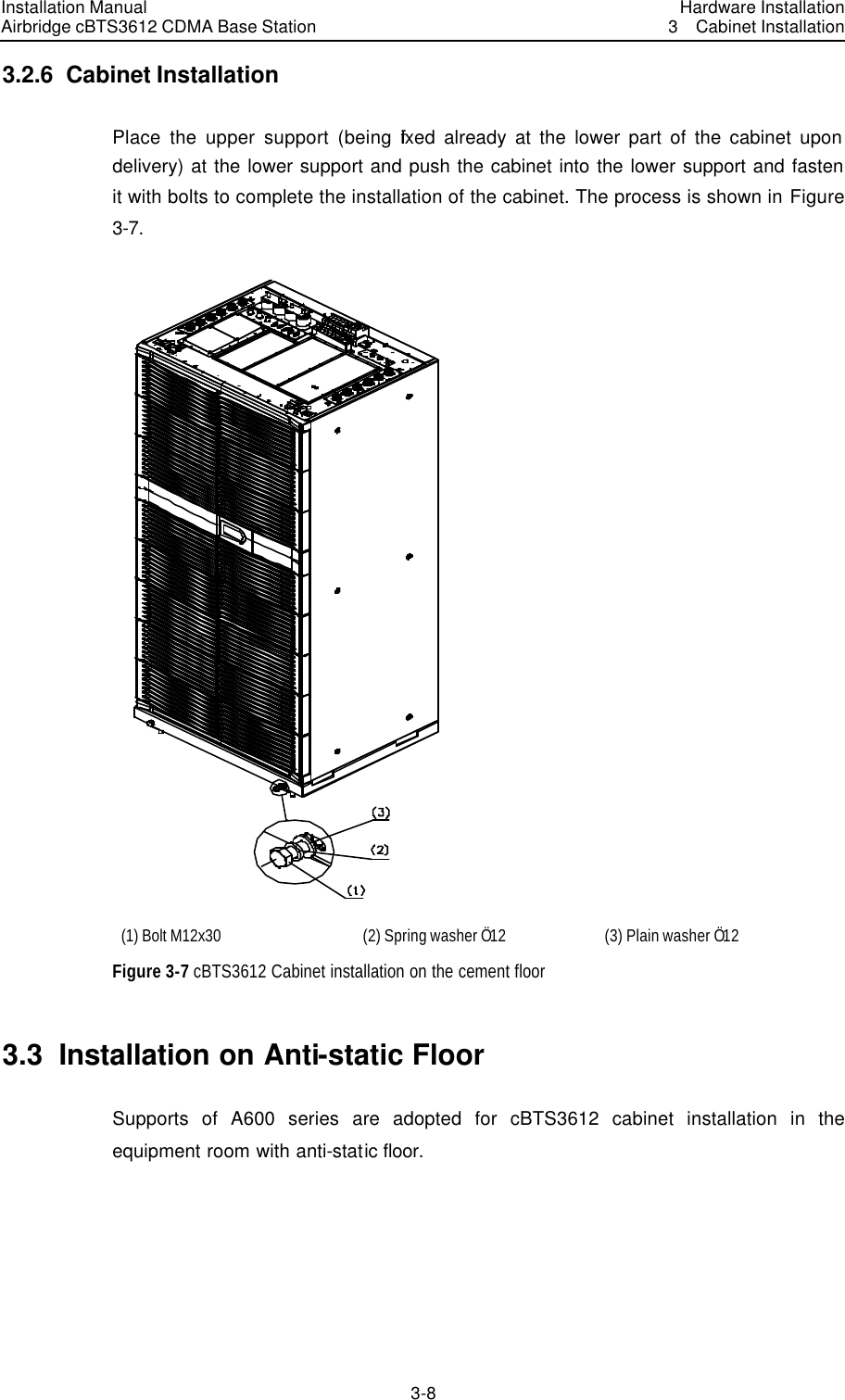 Installation Manual Airbridge cBTS3612 CDMA Base Station Hardware Installation3  Cabinet Installation 3-8　3.2.6  Cabinet Installation Place the upper support (being fixed already at the lower part of the cabinet upon delivery) at the lower support and push the cabinet into the lower support and fasten it with bolts to complete the installation of the cabinet. The process is shown in Figure 3-7.  (1) Bolt M12x30 (2) Spring washer Ö12 (3) Plain washer Ö12 Figure 3-7 cBTS3612 Cabinet installation on the cement floor 3.3  Installation on Anti-static Floor Supports of A600 series are adopted for cBTS3612 cabinet installation in the equipment room with anti-static floor. 