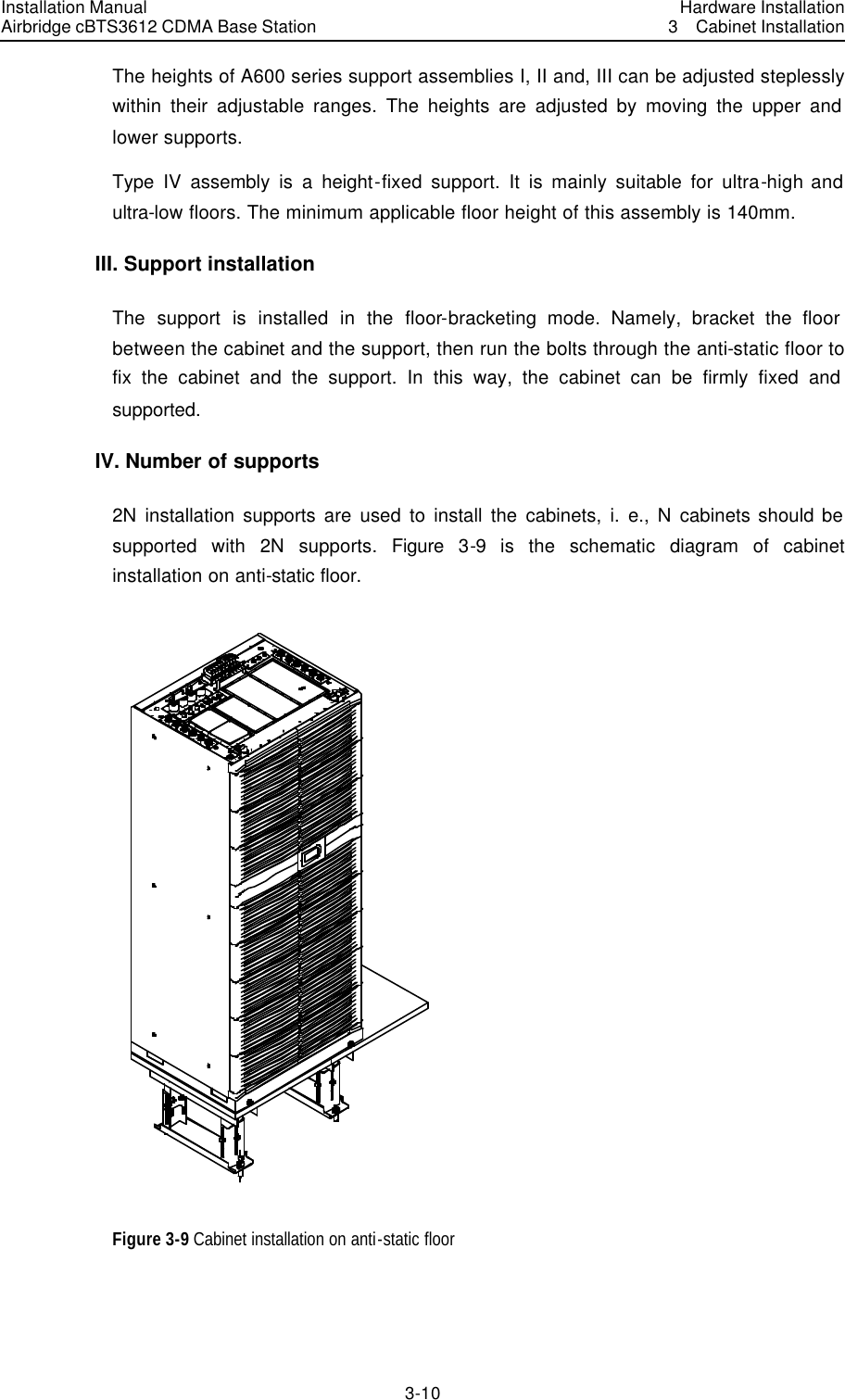 Installation Manual Airbridge cBTS3612 CDMA Base Station Hardware Installation3  Cabinet Installation 3-10　The heights of A600 series support assemblies I, II and, III can be adjusted steplessly within their adjustable ranges. The heights are adjusted by moving the upper and lower supports. Type IV assembly is a height-fixed support. It is mainly suitable for ultra-high and ultra-low floors. The minimum applicable floor height of this assembly is 140mm. III. Support installation The support is installed in the floor-bracketing mode. Namely, bracket the floor between the cabinet and the support, then run the bolts through the anti-static floor to fix the cabinet and the support. In this way, the cabinet can be firmly fixed and supported. IV. Number of supports 2N installation supports are used to install the cabinets, i. e., N cabinets should be supported with 2N supports. Figure 3-9 is the schematic diagram of cabinet installation on anti-static floor.  Figure 3-9 Cabinet installation on anti-static floor   