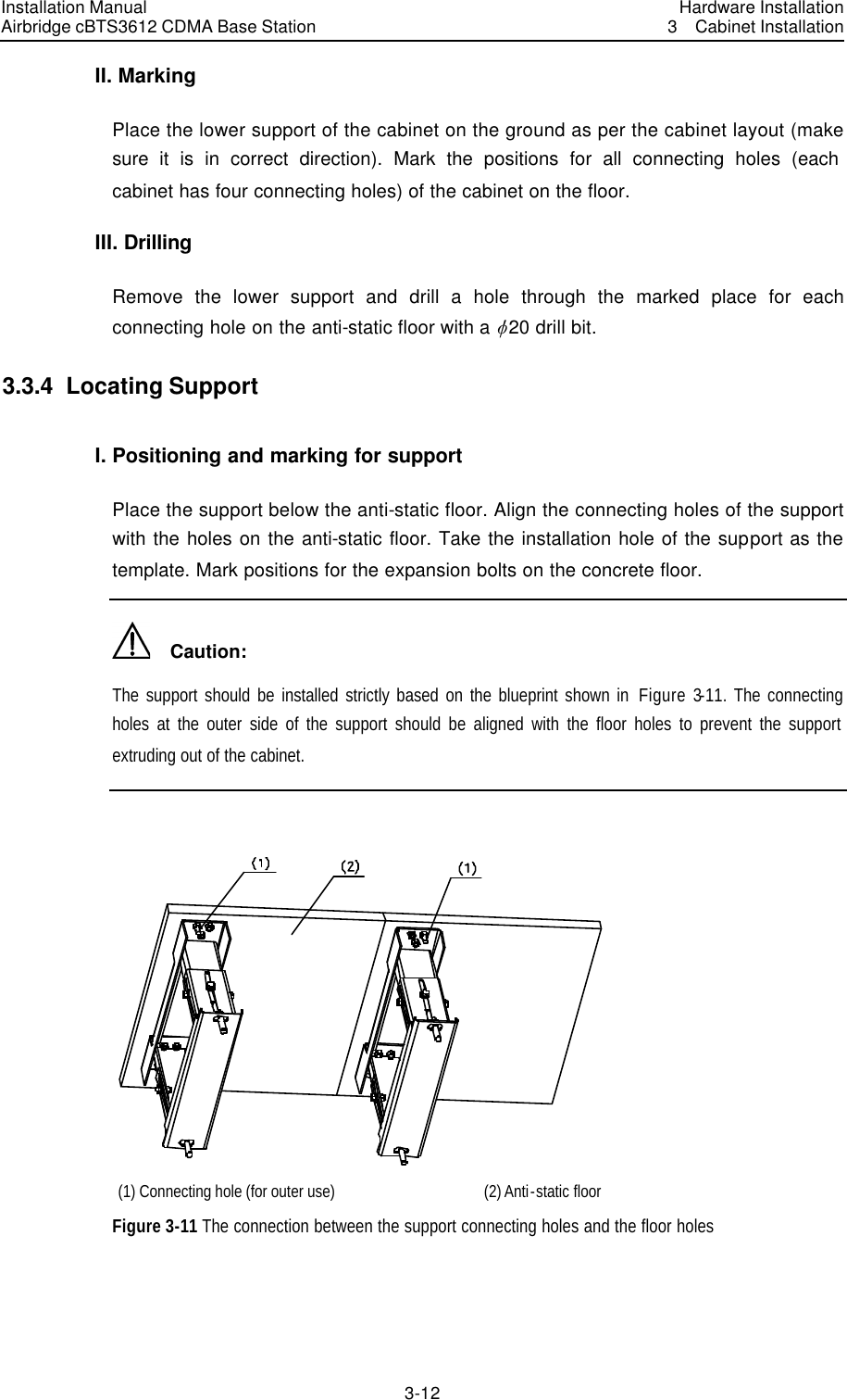 Installation Manual Airbridge cBTS3612 CDMA Base Station Hardware Installation3  Cabinet Installation 3-12　II. Marking Place the lower support of the cabinet on the ground as per the cabinet layout (make sure it is in correct direction). Mark the positions for all connecting holes (each cabinet has four connecting holes) of the cabinet on the floor. III. Drilling Remove the lower support and drill a hole through the marked place for each connecting hole on the anti-static floor with a v20 drill bit. 3.3.4  Locating Support I. Positioning and marking for support Place the support below the anti-static floor. Align the connecting holes of the support with the holes on the anti-static floor. Take the installation hole of the support as the template. Mark positions for the expansion bolts on the concrete floor.   Caution: The support should be installed strictly based on the blueprint shown in  Figure 3-11. The connecting holes at the outer side of the support should be aligned with the floor holes to prevent the support extruding out of the cabinet.   (1) Connecting hole (for outer use) (2) Anti-static floor Figure 3-11 The connection between the support connecting holes and the floor holes 