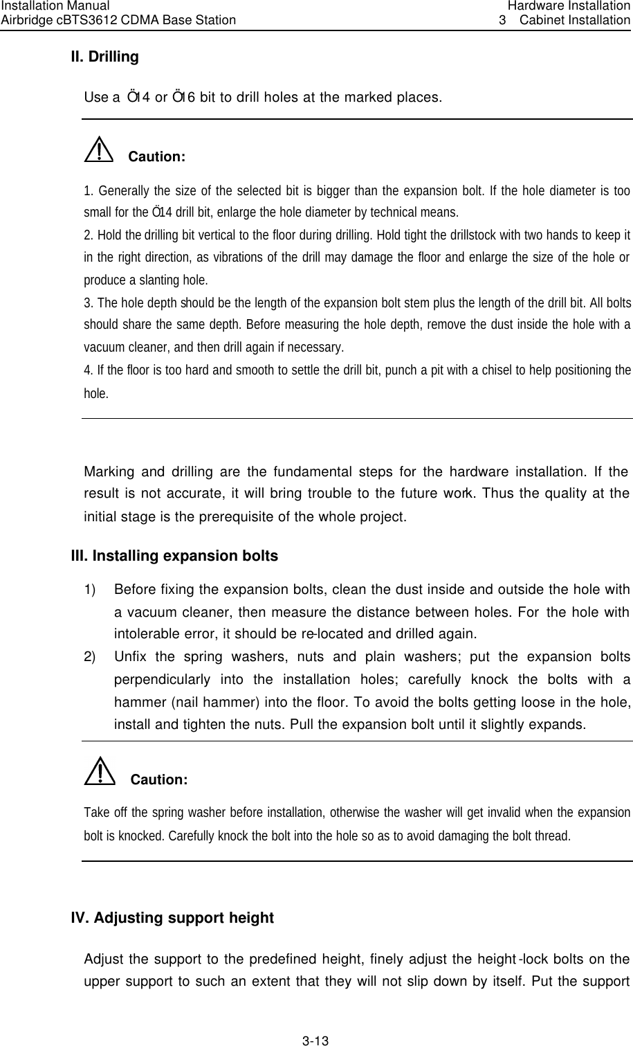 Installation Manual Airbridge cBTS3612 CDMA Base Station Hardware Installation3  Cabinet Installation 3-13　II. Drilling Use a  Ö14 or Ö16 bit to drill holes at the marked places.   Caution: 1. Generally the size of the selected bit is bigger than the expansion bolt. If the hole diameter is too small for the Ö14 drill bit, enlarge the hole diameter by technical means. 2. Hold the drilling bit vertical to the floor during drilling. Hold tight the drillstock with two hands to keep it in the right direction, as vibrations of the drill may damage the floor and enlarge the size of the hole or produce a slanting hole. 3. The hole depth should be the length of the expansion bolt stem plus the length of the drill bit. All bolts should share the same depth. Before measuring the hole depth, remove the dust inside the hole with a vacuum cleaner, and then drill again if necessary. 4. If the floor is too hard and smooth to settle the drill bit, punch a pit with a chisel to help positioning the hole.  Marking and drilling are the fundamental steps for the hardware installation. If the result is not accurate, it will bring trouble to the future work. Thus the quality at the initial stage is the prerequisite of the whole project. III. Installing expansion bolts 1) Before fixing the expansion bolts, clean the dust inside and outside the hole with a vacuum cleaner, then measure the distance between holes. For the hole with intolerable error, it should be re-located and drilled again. 2) Unfix the spring washers, nuts and plain washers; put the expansion bolts perpendicularly into the installation holes; carefully knock the bolts with a hammer (nail hammer) into the floor. To avoid the bolts getting loose in the hole, install and tighten the nuts. Pull the expansion bolt until it slightly expands.     Caution: Take off the spring washer before installation, otherwise the washer will get invalid when the expansion bolt is knocked. Carefully knock the bolt into the hole so as to avoid damaging the bolt thread.    IV. Adjusting support height Adjust the support to the predefined height, finely adjust the height-lock bolts on the upper support to such an extent that they will not slip down by itself. Put the support 