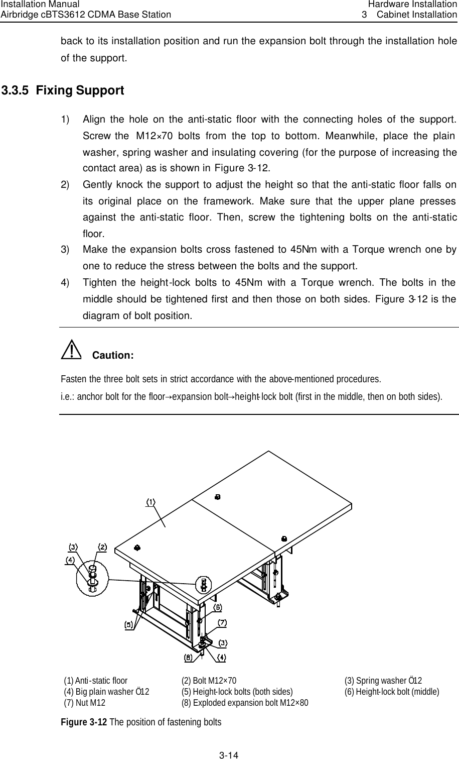 Installation Manual Airbridge cBTS3612 CDMA Base Station Hardware Installation3  Cabinet Installation 3-14　back to its installation position and run the expansion bolt through the installation hole of the support. 3.3.5  Fixing Support 1) Align the hole on the anti-static floor with the connecting holes of the support. Screw the  M12×70 bolts from the top to bottom. Meanwhile, place the plain washer, spring washer and insulating covering (for the purpose of increasing the contact area) as is shown in Figure 3-12. 2) Gently knock the support to adjust the height so that the anti-static floor falls on its original place on the framework. Make sure that the upper plane presses against the anti-static floor. Then, screw the tightening bolts on the anti-static floor. 3) Make the expansion bolts cross fastened to 45Nm with a Torque wrench one by one to reduce the stress between the bolts and the support. 4) Tighten the height-lock bolts to 45Nm with a Torque wrench. The bolts in the middle should be tightened first and then those on both sides. Figure 3-12 is the diagram of bolt position.   Caution: Fasten the three bolt sets in strict accordance with the above-mentioned procedures. i.e.: anchor bolt for the floordexpansion boltdheight-lock bolt (first in the middle, then on both sides).   (1) Anti-static floor (2) Bolt M12×70 (3) Spring washer Ö12 (4) Big plain washer Ö12 (5) Height-lock bolts (both sides) (6) Height-lock bolt (middle) (7) Nut M12 (8) Exploded expansion bolt M12×80   Figure 3-12 The position of fastening bolts 