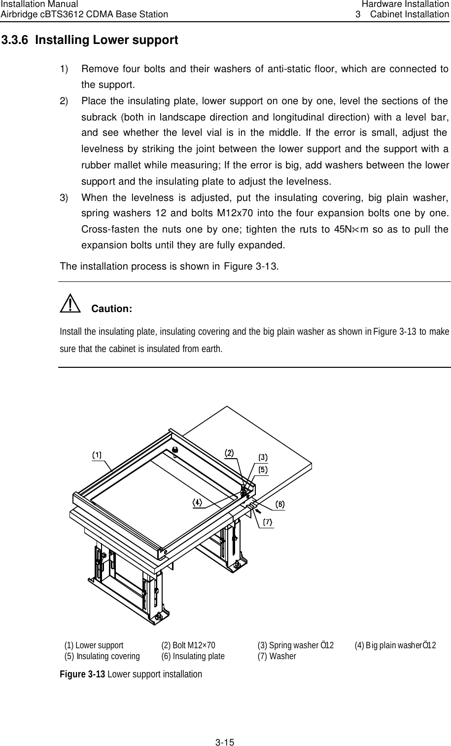 Installation Manual Airbridge cBTS3612 CDMA Base Station Hardware Installation3  Cabinet Installation 3-15　3.3.6  Installing Lower support 1) Remove four bolts and their washers of anti-static floor, which are connected to the support.   2) Place the insulating plate, lower support on one by one, level the sections of the subrack (both in landscape direction and longitudinal direction) with a level bar, and see whether the level vial is in the middle. If the error is small, adjust the levelness by striking the joint between the lower support and the support with a rubber mallet while measuring; If the error is big, add washers between the lower support and the insulating plate to adjust the levelness. 3) When the levelness is adjusted, put the insulating covering, big plain washer, spring washers 12 and bolts M12x70 into the four expansion bolts one by one. Cross-fasten the nuts one by one; tighten the nuts to 45N&amp;m so as to pull the expansion bolts until they are fully expanded.   The installation process is shown in Figure 3-13.   Caution: Install the insulating plate, insulating covering and the big plain washer as shown in Figure 3-13 to make sure that the cabinet is insulated from earth.     (1) Lower support   (2) Bolt M12×70 (3) Spring washer Ö12 (4) Big plain washerÖ12 (5) Insulating covering (6) Insulating plate   (7) Washer     Figure 3-13 Lower support installation 