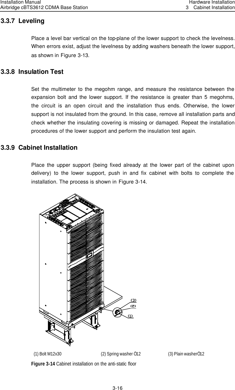 Installation Manual Airbridge cBTS3612 CDMA Base Station Hardware Installation3  Cabinet Installation 3-16　3.3.7  Leveling Place a level bar vertical on the top-plane of the lower support to check the levelness. When errors exist, adjust the levelness by adding washers beneath the lower support, as shown in Figure 3-13. 3.3.8  Insulation Test Set the multimeter to the megohm range, and measure the resistance between the expansion bolt and the lower support. If the resistance is greater than 5 megohms, the circuit is an open circuit and the installation thus ends. Otherwise, the lower support is not insulated from the ground. In this case, remove all installation parts and check whether the insulating covering is missing or damaged. Repeat the installation procedures of the lower support and perform the insulation test again.   3.3.9  Cabinet Installation Place the upper support (being fixed already at the lower part of the cabinet upon delivery) to the lower support, push in and fix cabinet with bolts to complete the installation. The process is shown in Figure 3-14.  (1) Bolt M12x30 (2) Spring washer Ö12 (3) Plain washerÖ12 Figure 3-14 Cabinet installation on the anti-static floor 
