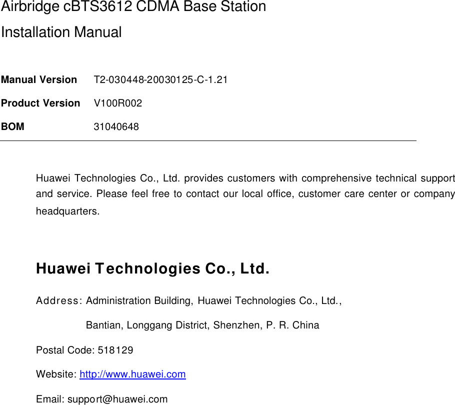 Airbridge cBTS3612 CDMA Base Station Installation Manual   Manual Version T2-030448-20030125-C-1.21 Product Version V100R002 BOM 31040648  Huawei Technologies Co., Ltd. provides customers with comprehensive technical support and service. Please feel free to contact our local office, customer care center or company headquarters.  Huawei Technologies Co., Ltd. Address: Administration Building, Huawei Technologies Co., Ltd.,                  Bantian, Longgang District, Shenzhen, P. R. China Postal Code: 518129 Website: http://www.huawei.com Email: support@huawei.com  