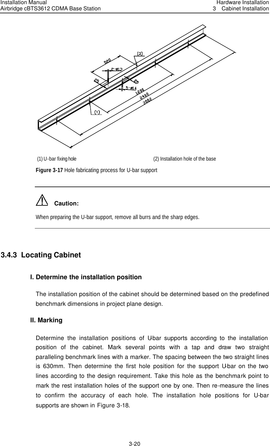 Installation Manual Airbridge cBTS3612 CDMA Base Station Hardware Installation3  Cabinet Installation 3-20　 (1) U-bar fixing hole  (2) Installation hole of the base Figure 3-17 Hole fabricating process for U-bar support     Caution: When preparing the U-bar support, remove all burrs and the sharp edges.  3.4.3  Locating Cabinet I. Determine the installation position The installation position of the cabinet should be determined based on the predefined benchmark dimensions in project plane design. II. Marking Determine the installation positions of U-bar supports according to the installation position of the cabinet. Mark several points with a tap and draw two straight paralleling benchmark lines with a marker. The spacing between the two straight lines is 630mm. Then determine the first hole position for the support U-bar on the two lines according to the design requirement. Take this hole as the benchmark point to mark the rest installation holes of the support one by one. Then re-measure the lines to confirm the accuracy of each hole. The installation hole positions for U-bar supports are shown in Figure 3-18. 