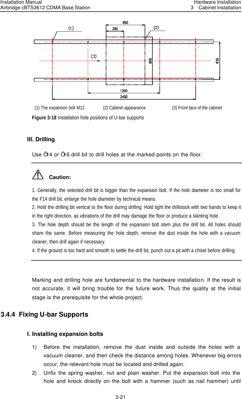 Installation Manual Airbridge cBTS3612 CDMA Base Station Hardware Installation3  Cabinet Installation 3-21　 (1) The expansion bolt M12 (2) Cabinet appearance (3) Front face of the cabinet   Figure 3-18 Installation hole positions of U-bar supports III. Drilling Use Ö14 or Ö16 drill bit to drill holes at the marked points on the floor.     Caution: 1. Generally, the selected drill bit is bigger than the expansion bolt. If the hole diameter is too small for the F14 drill bit, enlarge the hole diameter by technical means. 2. Hold the drilling bit vertical to the floor during drilling. Hold tight the drillstock with two hands to keep it in the right direction, as vibrations of the drill may damage the floor or produce a slanting hole. 3. The hole depth should be the length of the expansion bolt stem plus the drill bit. All holes should share the same. Before measuring the hole depth, remove the dust inside the hole with a vacuum cleaner, then drill again if necessary. 4. If the ground is too hard and smooth to settle the drill bit, punch out a pit with a chisel before drilling.  Marking and drilling hole are fundamental to the hardware installation. If the result is not accurate, it will bring trouble for the future work. Thus the quality at the initial stage is the prerequisite for the whole project. 3.4.4  Fixing U-bar Supports I. Installing expansion bolts 1) Before the installation, remove the dust inside and outside the holes with a vacuum cleaner, and then check the distance among holes. Whenever big errors occur, the relevant hole must be located and drilled again.   2) Unfix the spring washer, nut and plain washer. Put the expansion bolt into the hole and knock directly on the bolt with a hammer (such as nail hammer) until 