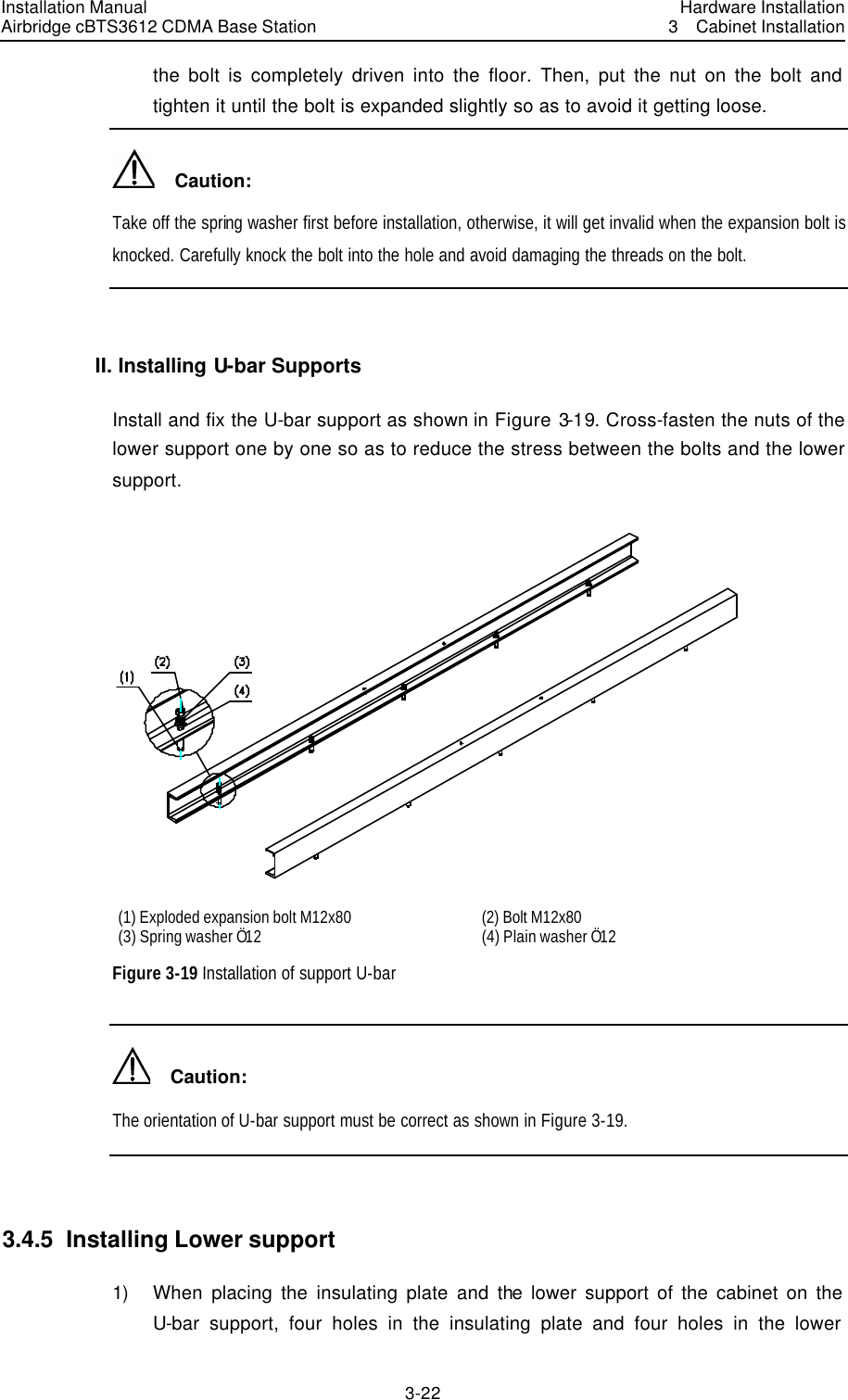 Installation Manual Airbridge cBTS3612 CDMA Base Station Hardware Installation3  Cabinet Installation 3-22　the bolt is completely driven into the floor. Then, put the nut on the bolt and tighten it until the bolt is expanded slightly so as to avoid it getting loose.   Caution: Take off the spring washer first before installation, otherwise, it will get invalid when the expansion bolt is knocked. Carefully knock the bolt into the hole and avoid damaging the threads on the bolt.  II. Installing U-bar Supports Install and fix the U-bar support as shown in Figure 3-19. Cross-fasten the nuts of the lower support one by one so as to reduce the stress between the bolts and the lower support.  (1) Exploded expansion bolt M12x80 (2) Bolt M12x80 (3) Spring washer Ö12 (4) Plain washer Ö12 Figure 3-19 Installation of support U-bar   Caution: The orientation of U-bar support must be correct as shown in Figure 3-19.  3.4.5  Installing Lower support   1) When placing the insulating plate and the lower support of the cabinet on the U-bar support, four holes in the insulating plate and four holes in the lower 