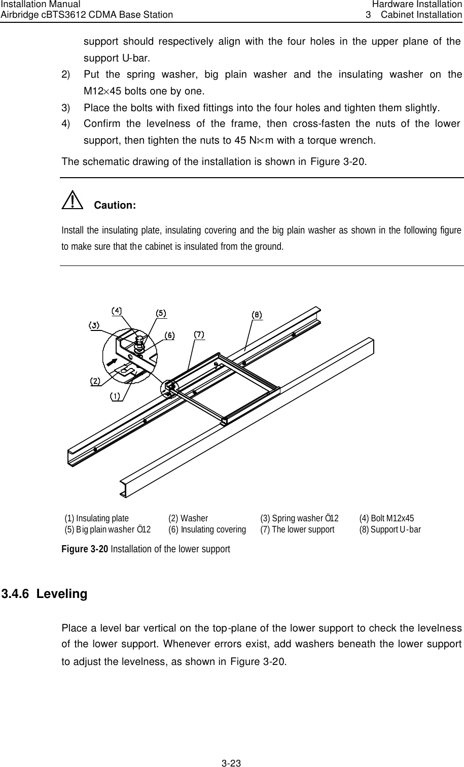 Installation Manual Airbridge cBTS3612 CDMA Base Station Hardware Installation3  Cabinet Installation 3-23　support should respectively align with the four holes in the upper plane of the support U-bar. 2) Put the spring washer, big plain washer and the insulating washer on the M12%45 bolts one by one.   3) Place the bolts with fixed fittings into the four holes and tighten them slightly. 4) Confirm the levelness of the frame, then cross-fasten the nuts of the lower support, then tighten the nuts to 45 N&amp;m with a torque wrench. The schematic drawing of the installation is shown in Figure 3-20.   Caution: Install the insulating plate, insulating covering and the big plain washer as shown in the following figure to make sure that the cabinet is insulated from the ground.     (1) Insulating plate (2) Washer   (3) Spring washer Ö12 (4) Bolt M12x45 (5) Big plain washer Ö12 (6) Insulating covering (7) The lower support   (8) Support U-bar Figure 3-20 Installation of the lower support 3.4.6  Leveling Place a level bar vertical on the top-plane of the lower support to check the levelness of the lower support. Whenever errors exist, add washers beneath the lower support to adjust the levelness, as shown in Figure 3-20. 