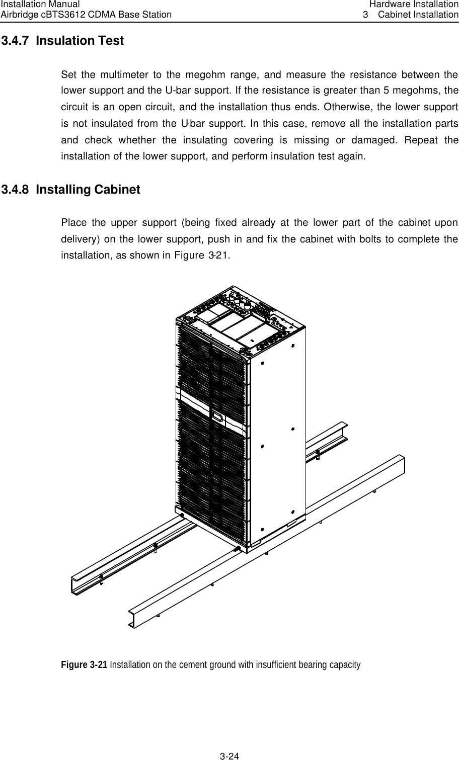 Installation Manual Airbridge cBTS3612 CDMA Base Station Hardware Installation3  Cabinet Installation 3-24　3.4.7  Insulation Test   Set the multimeter to the megohm range, and measure the resistance between the lower support and the U-bar support. If the resistance is greater than 5 megohms, the circuit is an open circuit, and the installation thus ends. Otherwise, the lower support is not insulated from the U-bar support. In this case, remove all the installation parts and check whether the insulating covering is missing or damaged. Repeat the installation of the lower support, and perform insulation test again.   3.4.8  Installing Cabinet Place the upper support (being fixed already at the lower part of the cabinet upon delivery) on the lower support, push in and fix the cabinet with bolts to complete the installation, as shown in Figure 3-21.  Figure 3-21 Installation on the cement ground with insufficient bearing capacity  