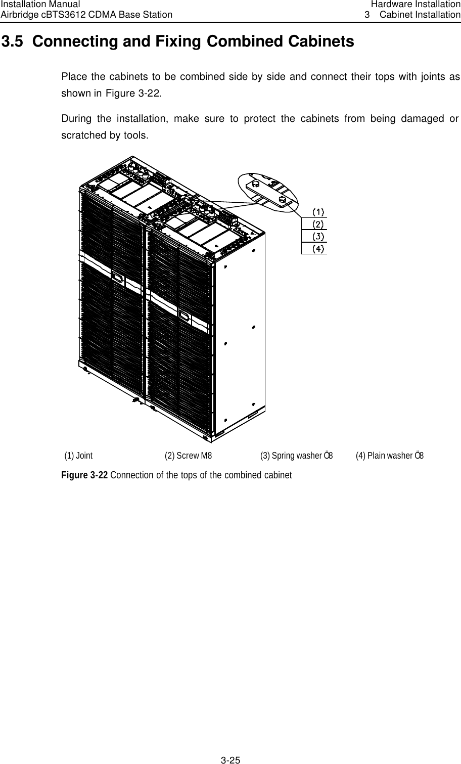 Installation Manual Airbridge cBTS3612 CDMA Base Station Hardware Installation3  Cabinet Installation 3-25　3.5  Connecting and Fixing Combined Cabinets Place the cabinets to be combined side by side and connect their tops with joints as shown in Figure 3-22. During the installation, make sure to protect the cabinets from being damaged or scratched by tools.    (1) Joint   (2) Screw M8 (3) Spring washer Ö8 (4) Plain washer Ö8 Figure 3-22 Connection of the tops of the combined cabinet  