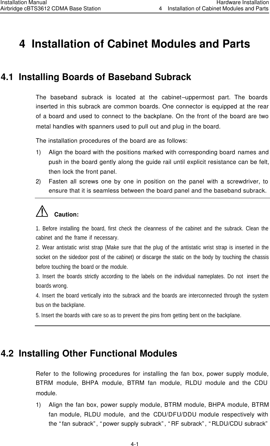 Installation Manual Airbridge cBTS3612 CDMA Base Station Hardware Installation4  Installation of Cabinet Modules and Parts 4-1　4  Installation of Cabinet Modules and Parts 4.1  Installing Boards of Baseband Subrack   The baseband subrack is located at the cabinet–uppermost part. The boards inserted in this subrack are common boards. One connector is equipped at the rear of a board and used to connect to the backplane. On the front of the board are two metal handles with spanners used to pull out and plug in the board. The installation procedures of the board are as follows: 1) Align the board with the positions marked with corresponding board names and push in the board gently along the guide rail until explicit resistance can be felt, then lock the front panel. 2) Fasten all screws one by one in position on the panel with a screwdriver, to ensure that it is seamless between the board panel and the baseband subrack.     Caution: 1. Before installing the board, first check the cleanness of the cabinet and the subrack. Clean the cabinet and the frame if necessary.    2. Wear antistatic wrist strap (Make sure that the plug of the antistatic wrist strap is inserted in the socket on the sidedoor post of the cabinet) or discarge the static on the body by touching the chassis before touching the board or the module. 3. Insert the boards strictly according to the labels on the individual nameplates. Do not  insert the boards wrong.   4. Insert the board vertically into the subrack and the boards are interconnected through the system bus on the backplane.   5. Insert the boards with care so as to prevent the pins from getting bent on the backplane.  4.2  Installing Other Functional Modules Refer to the following procedures for installing the fan box, power supply module, BTRM module, BHPA module, BTRM fan module, RLDU module and the CDU module. 1) Align the fan box, power supply module, BTRM module, BHPA module, BTRM fan module, RLDU module,  and the  CDU/DFU/DDU module respectively with the “fan subrack”, “power supply subrack”, “RF subrack”, “RLDU/CDU subrack” 