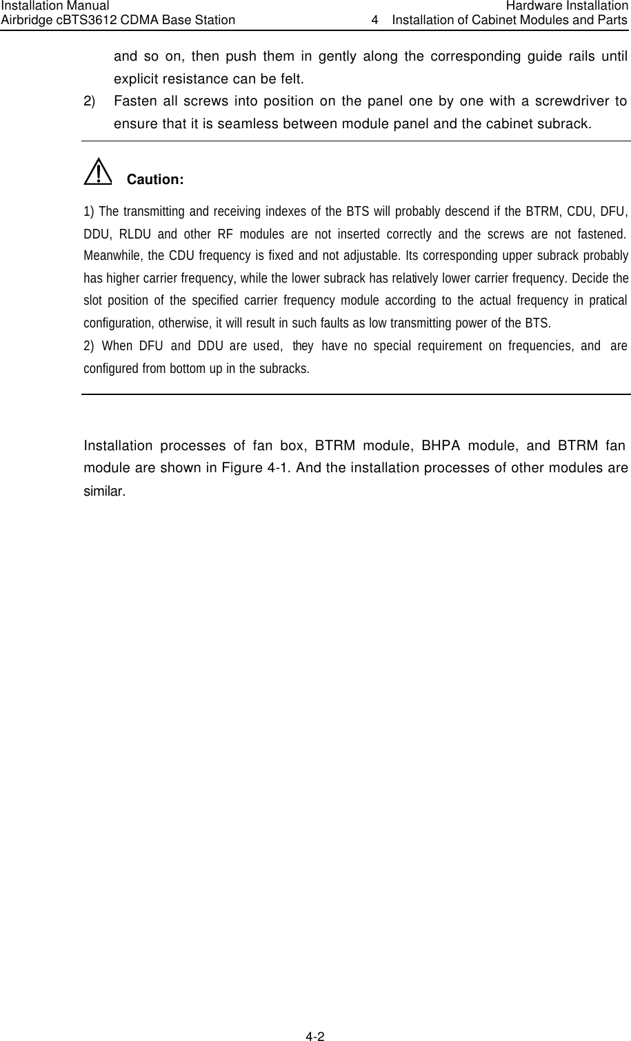 Installation Manual Airbridge cBTS3612 CDMA Base Station Hardware Installation4  Installation of Cabinet Modules and Parts 4-2　and so on, then push them in gently along the corresponding guide rails until explicit resistance can be felt. 2) Fasten all screws into position on the panel one by one with a screwdriver to ensure that it is seamless between module panel and the cabinet subrack.   Caution: 1) The transmitting and receiving indexes of the BTS will probably descend if the BTRM, CDU, DFU, DDU,  RLDU and other RF modules are not inserted correctly and the screws are not fastened. Meanwhile, the CDU frequency is fixed and not adjustable. Its corresponding upper subrack probably has higher carrier frequency, while the lower subrack has relatively lower carrier frequency. Decide the slot position of the specified carrier frequency module according to the actual frequency in pratical configuration, otherwise, it will result in such faults as low transmitting power of the BTS. 2)  When DFU and DDU are used,  they  have no special requirement on frequencies, and  are configured from bottom up in the subracks.  Installation processes of fan box, BTRM module, BHPA module, and BTRM fan module are shown in Figure 4-1. And the installation processes of other modules are similar. 