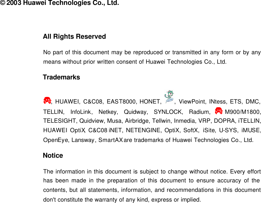  © 2003 Huawei Technologies Co., Ltd.  All Rights Reserved No part of this document may be reproduced or transmitted in any form or by any means without prior written consent of Huawei Technologies Co., Ltd. Trademarks , HUAWEI, C&amp;C08, EAST8000, HONET,  , ViewPoint, INtess, ETS, DMC, TELLIN, InfoLink, Netkey, Quidway, SYNLOCK, Radium, M900/M1800, TELESIGHT, Quidview, Musa, Airbridge, Tellwin, Inmedia, VRP, DOPRA, iTELLIN, HUAWEI OptiX, C&amp;C08 iNET, NETENGINE, OptiX, SoftX, iSite,  U-SYS,  iMUSE, OpenEye, Lansway, SmartAX are trademarks of Huawei Technologies Co., Ltd. Notice The information in this document is subject to change without notice. Every effort has been made in the preparation of this document to ensure accuracy of the contents, but all statements, information, and recommendations in this document don&apos;t constitute the warranty of any kind, express or implied.  