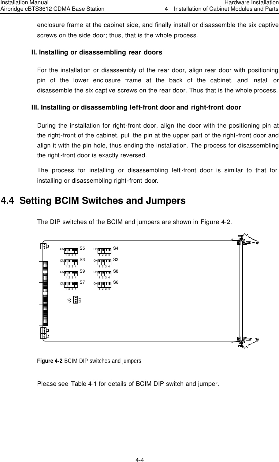 Installation Manual Airbridge cBTS3612 CDMA Base Station Hardware Installation4  Installation of Cabinet Modules and Parts 4-4　enclosure frame at the cabinet side, and finally install or disassemble the six captive screws on the side door; thus, that is the whole process. II. Installing or disassembling rear doors For the installation or disassembly of the rear door, align rear door with positioning pin of the lower enclosure frame at the back of the cabinet, and install or disassemble the six captive screws on the rear door. Thus that is the whole process.   III. Installing or disassembling left-front door and right-front door During the installation for right-front door, align the door with the positioning pin at the right-front of the cabinet, pull the pin at the upper part of the right-front door and align it with the pin hole, thus ending the installation. The process for disassembling the right-front door is exactly reversed. The process for installing or disassembling left-front door is similar to that for installing or disassembling right-front door.   4.4  Setting BCIM Switches and Jumpers   The DIP switches of the BCIM and jumpers are shown in Figure 4-2. S5ON1  2  3  4S3ON1  2  3  4S9ON1  2  3  4S7ON1  2  3  4S4ON1  2  3  4S2ON1  2  3  4S8ON1  2  3  4S6ON1  2  3  4J61 2 3 Figure 4-2 BCIM DIP switches and jumpers Please see Table 4-1 for details of BCIM DIP switch and jumper.   