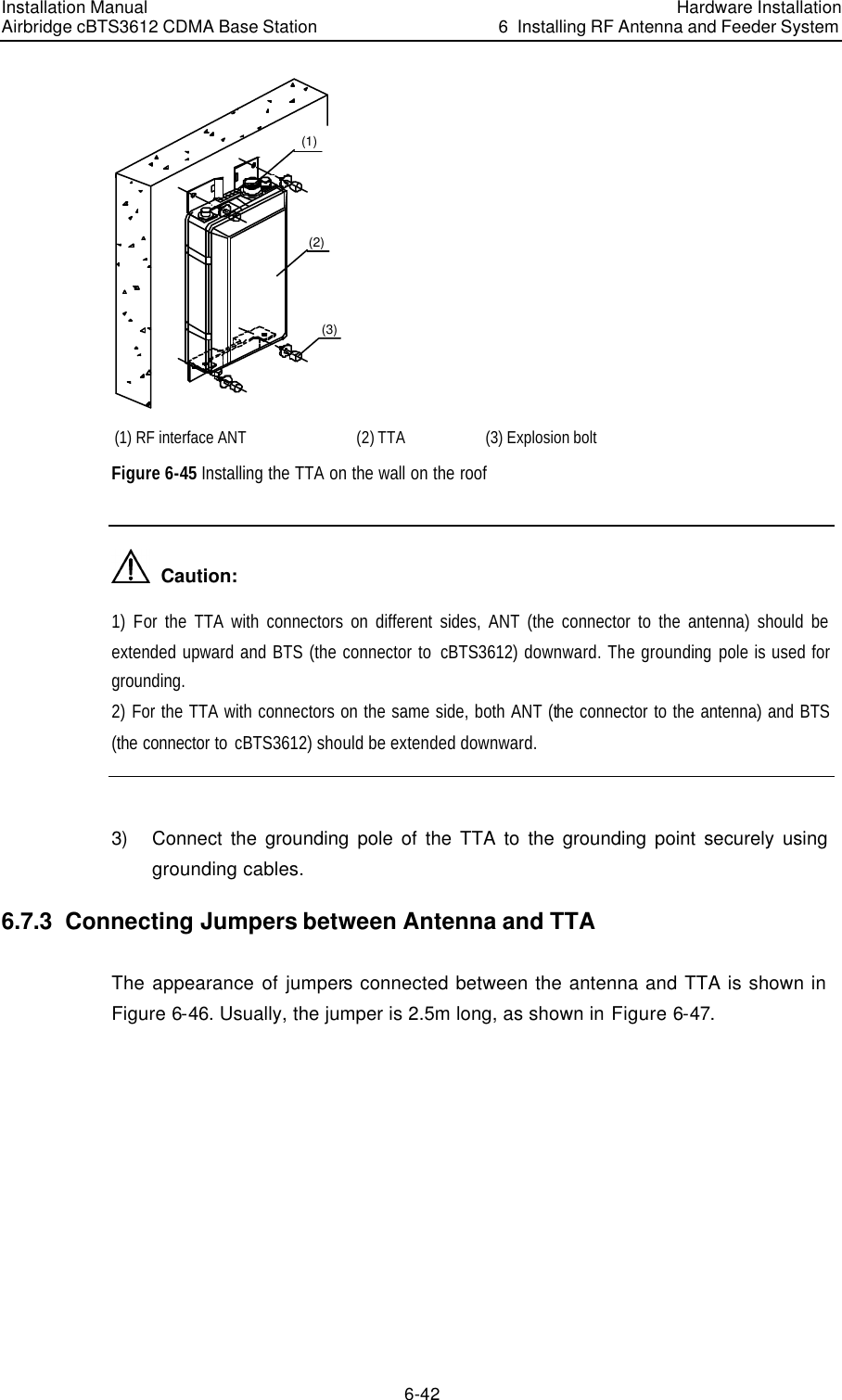 Installation Manual Airbridge cBTS3612 CDMA Base Station Hardware Installation6  Installing RF Antenna and Feeder System 6-42 (1)(2)(3) (1) RF interface ANT (2) TTA (3) Explosion bolt Figure 6-45 Installing the TTA on the wall on the roof   Caution: 1)  For the TTA with connectors on different sides, ANT (the connector to the antenna) should be extended upward and BTS (the connector to  cBTS3612) downward. The grounding pole is used for grounding. 2) For the TTA with connectors on the same side, both ANT (the connector to the antenna) and BTS (the connector to cBTS3612) should be extended downward.  3) Connect the grounding pole of the TTA to the grounding point securely using grounding cables. 6.7.3  Connecting Jumpers between Antenna and TTA The appearance of jumpers connected between the antenna and TTA is shown in    Figure 6-46. Usually, the jumper is 2.5m long, as shown in Figure 6-47. 