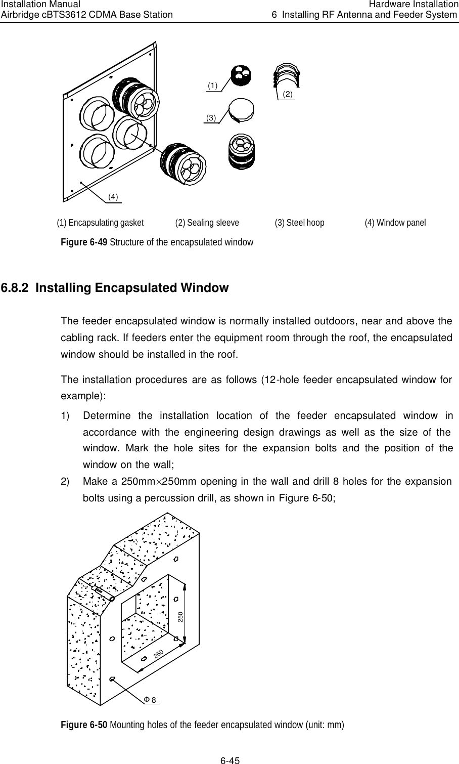 Installation Manual Airbridge cBTS3612 CDMA Base Station Hardware Installation6  Installing RF Antenna and Feeder System 6-45 (1)(4)(3)(2) (1) Encapsulating gasket (2) Sealing sleeve (3) Steel hoop (4) Window panel  Figure 6-49 Structure of the encapsulated window 6.8.2  Installing Encapsulated Window The feeder encapsulated window is normally installed outdoors, near and above the cabling rack. If feeders enter the equipment room through the roof, the encapsulated window should be installed in the roof.  The installation procedures are as follows (12-hole feeder encapsulated window for example): 1) Determine the installation location of the feeder encapsulated window in accordance with the engineering design drawings as well as the size of the window. Mark the hole sites for the expansion bolts and the position of the window on the wall; 2) Make a 250mm%250mm opening in the wall and drill 8 holes for the expansion bolts using a percussion drill, as shown in Figure 6-50; 250250Φ8 Figure 6-50 Mounting holes of the feeder encapsulated window (unit: mm) 