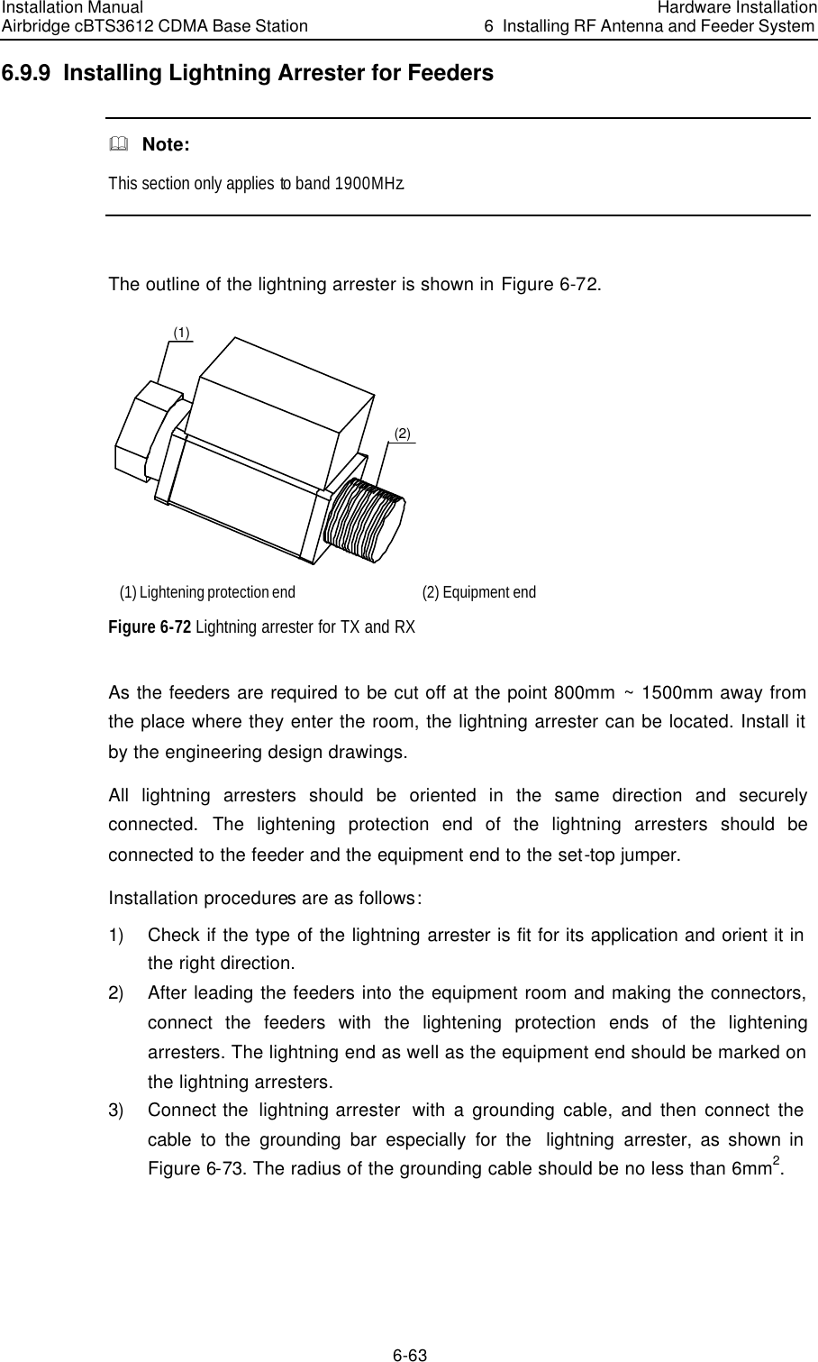 Installation Manual Airbridge cBTS3612 CDMA Base Station Hardware Installation6  Installing RF Antenna and Feeder System 6-63 6.9.9  Installing Lightning Arrester for Feeders &amp;  Note: This section only applies to band 1900MHz.  The outline of the lightning arrester is shown in Figure 6-72.  (1)(2) (1) Lightening protection end (2) Equipment end Figure 6-72 Lightning arrester for TX and RX As the feeders are required to be cut off at the point 800mm ~ 1500mm away from the place where they enter the room, the lightning arrester can be located. Install it by the engineering design drawings.  All lightning arresters should be oriented in the same direction and securely connected. The lightening protection end of the lightning arresters should be connected to the feeder and the equipment end to the set-top jumper. Installation procedures are as follows: 1) Check if the type of the lightning arrester is fit for its application and orient it in the right direction.  2) After leading the feeders into the equipment room and making the connectors, connect the feeders with the lightening protection ends of the lightening arresters. The lightning end as well as the equipment end should be marked on the lightning arresters. 3) Connect the  lightning arrester  with a grounding cable, and then connect the cable to the grounding bar especially for the  lightning arrester, as shown in Figure 6-73. The radius of the grounding cable should be no less than 6mm2. 