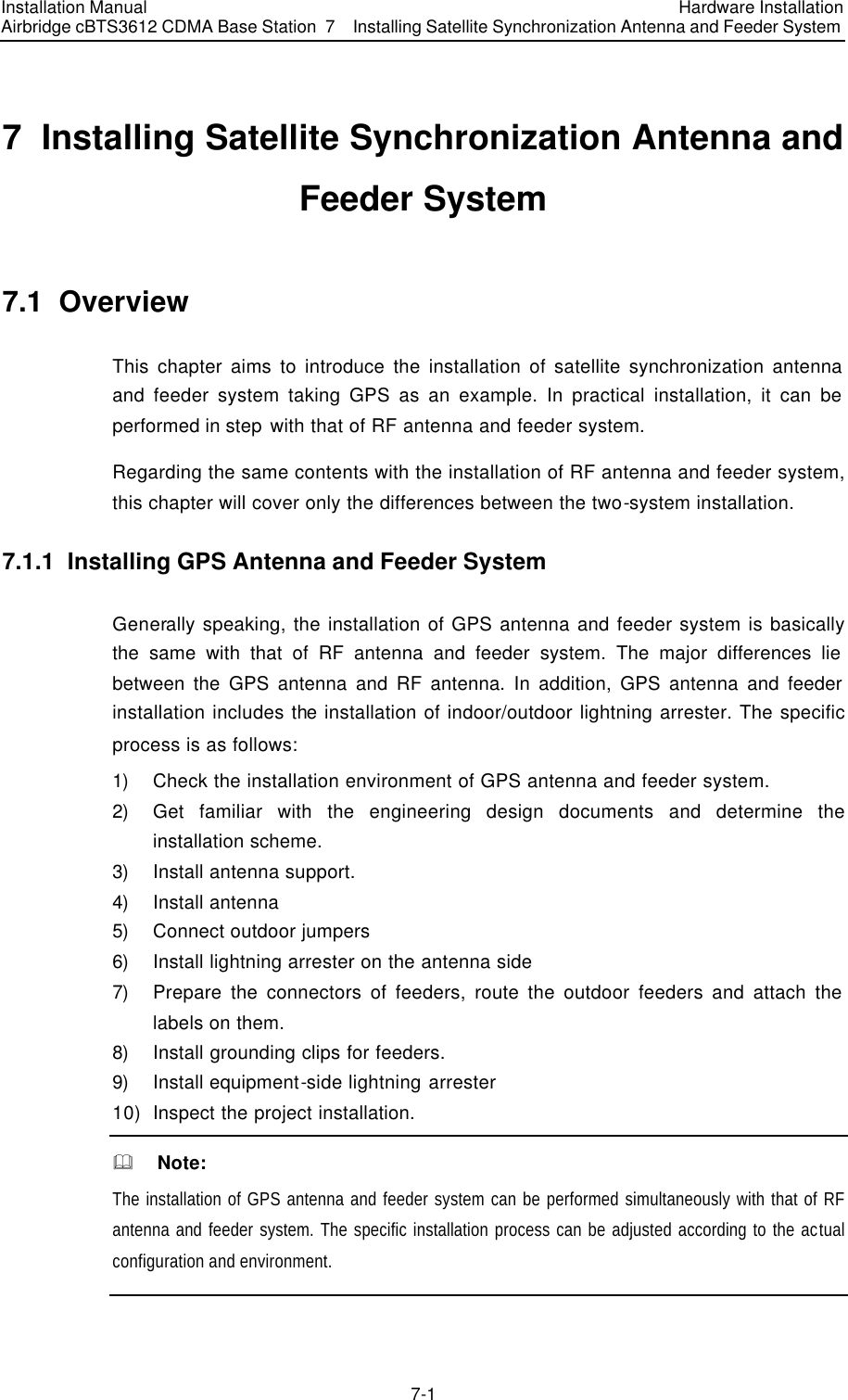 Installation Manual Airbridge cBTS3612 CDMA Base Station Hardware Installation 7  Installing Satellite Synchronization Antenna and Feeder System  7-1　7  Installing Satellite Synchronization Antenna and Feeder System 7.1  Overview This chapter aims to introduce the installation of satellite synchronization antenna and feeder system taking GPS as an example. In practical installation, it can be performed in step with that of RF antenna and feeder system.   Regarding the same contents with the installation of RF antenna and feeder system, this chapter will cover only the differences between the two-system installation. 7.1.1  Installing GPS Antenna and Feeder System   Generally speaking, the installation of GPS antenna and feeder system is basically the same with that of RF antenna and feeder system. The major differences lie between the GPS antenna and RF antenna. In addition, GPS antenna and feeder installation includes the installation of indoor/outdoor lightning arrester. The specific process is as follows: 1) Check the installation environment of GPS antenna and feeder system. 2) Get familiar with the engineering design documents and determine the installation scheme. 3) Install antenna support. 4) Install antenna 5) Connect outdoor jumpers 6) Install lightning arrester on the antenna side 7) Prepare the connectors of feeders, route the outdoor feeders and attach the labels on them. 8) Install grounding clips for feeders. 9) Install equipment-side lightning arrester 10) Inspect the project installation. &amp;  Note: The installation of GPS antenna and feeder system can be performed simultaneously with that of RF antenna and feeder system. The specific installation process can be adjusted according to the actual configuration and environment.   