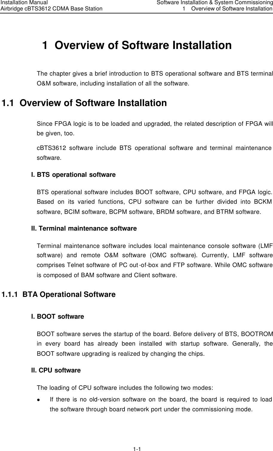 Installation Manual   Airbridge cBTS3612 CDMA Base Station  　Software Installation &amp; System Commissioning 1  Overview of Software Installation　1-1　1  Overview of Software Installation   The chapter gives a brief introduction to BTS operational software and BTS terminal O&amp;M software, including installation of all the software. 1.1  Overview of Software Installation   Since FPGA logic is to be loaded and upgraded, the related description of FPGA will be given, too.   cBTS3612 software include BTS operational software and terminal maintenance software. I. BTS operational software BTS operational software includes BOOT software, CPU software, and FPGA logic. Based on its varied functions, CPU software can be further divided into BCKM software, BCIM software, BCPM software, BRDM software, and BTRM software.   II. Terminal maintenance software   Terminal maintenance software includes local maintenance console software (LMF software) and remote O&amp;M software (OMC software). Currently, LMF software comprises Telnet software of PC out-of-box and FTP software. While OMC software is composed of BAM software and Client software. 1.1.1  BTA Operational Software I. BOOT software BOOT software serves the startup of the board. Before delivery of BTS, BOOTROM in every board has already been installed with startup software. Generally, the BOOT software upgrading is realized by changing the chips. II. CPU software The loading of CPU software includes the following two modes: l If there is no old-version software on the board, the board is required to load the software through board network port under the commissioning mode.   