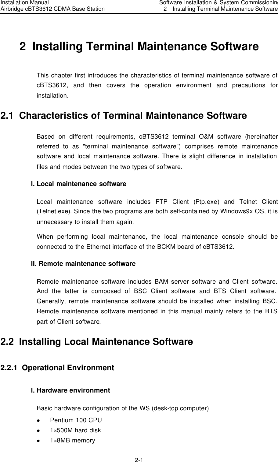 Installation Manual   Airbridge cBTS3612 CDMA Base Station  　Software Installation &amp; System Commissioning   2  Installing Terminal Maintenance Software　2-1　2  Installing Terminal Maintenance Software This chapter first introduces the characteristics of terminal maintenance software of cBTS3612, and then covers the operation environment and precautions for installation.   2.1  Characteristics of Terminal Maintenance Software Based on different requirements, cBTS3612 terminal O&amp;M software (hereinafter referred to as &quot;terminal maintenance software&quot;) comprises remote maintenance software and local maintenance software. There is slight difference in installation files and modes between the two types of software. I. Local maintenance software Local maintenance software includes FTP Client (Ftp.exe) and Telnet Client (Telnet.exe). Since the two programs are both self-contained by Windows9x OS, it is unnecessary to install them again.   When performing local maintenance, the local maintenance console should be connected to the Ethernet interface of the BCKM board of cBTS3612.   II. Remote maintenance software   Remote maintenance software includes BAM server software and Client software. And the latter is composed of BSC Client software and BTS Client software. Generally, remote maintenance software should be installed when installing BSC. Remote maintenance software mentioned in this manual mainly refers to the BTS part of Client software. 2.2  Installing Local Maintenance Software 2.2.1  Operational Environment  I. Hardware environment Basic hardware configuration of the WS (desk-top computer)   l Pentium 100 CPU l 1×500M hard disk l 1×8MB memory   