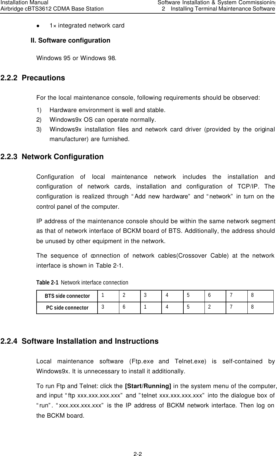 Installation Manual   Airbridge cBTS3612 CDMA Base Station  　Software Installation &amp; System Commissioning   2  Installing Terminal Maintenance Software　2-2　l 1× integrated network card   II. Software configuration   Windows 95 or Windows 98. 2.2.2  Precautions For the local maintenance console, following requirements should be observed: 1) Hardware environment is well and stable. 2) Windows9x OS can operate normally.   3) Windows9x installation files and network card driver (provided by the original manufacturer) are furnished. 2.2.3  Network Configuration Configuration of local maintenance network includes the installation and configuration of network cards, installation and configuration of TCP/IP. The configuration is realized through “Add new hardware” and “network” in turn on the control panel of the computer. IP address of the maintenance console should be within the same network segment as that of network interface of BCKM board of BTS. Additionally, the address should be unused by other equipment in the network. The sequence of connection  of network cables(Crossover Cable) at the network interface is shown in Table 2-1. Table 2-1 Network interface connection   BTS side connector   1 2 3 4 5 6 7 8 PC side connector   3 6 1 4 5 2 7 8  2.2.4  Software Installation and Instructions  Local maintenance software (Ftp.exe and Telnet.exe) is self-contained by Windows9x. It is unnecessary to install it additionally. To run Ftp and Telnet: click the [Start/Running] in the system menu of the computer, and input “ftp xxx.xxx.xxx.xxx” and ”telnet xxx.xxx.xxx.xxx” into the dialogue box of “run”. “xxx.xxx.xxx.xxx” is the IP address of BCKM network interface. Then log on the BCKM board. 