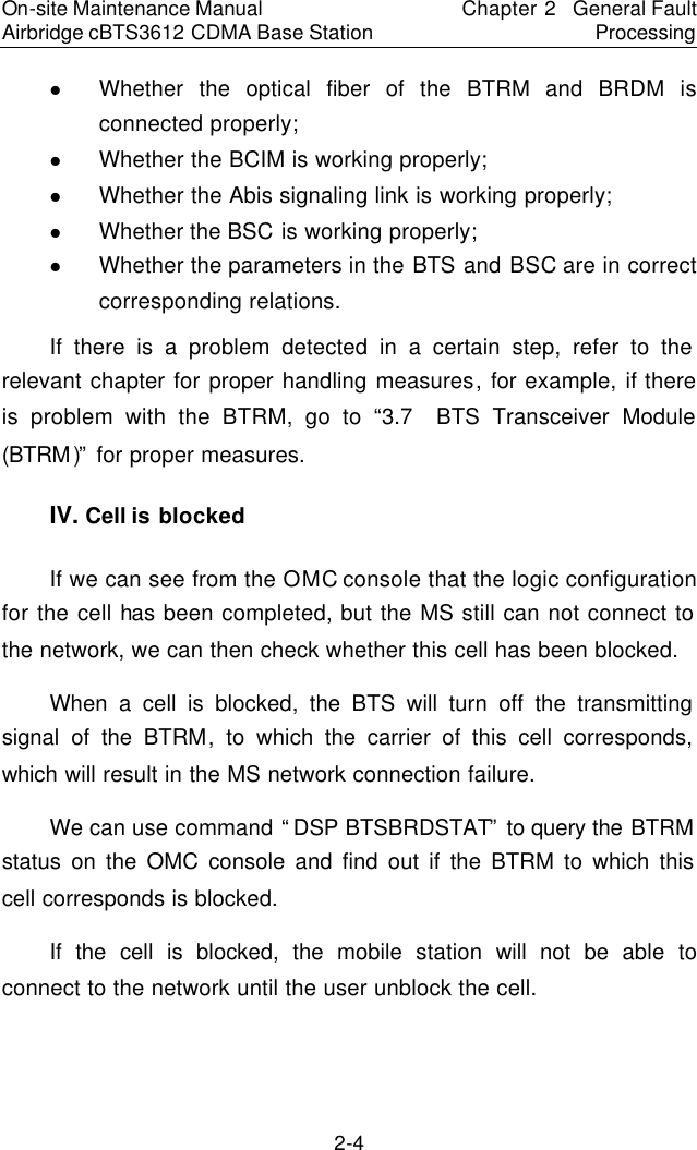 On-site Maintenance Manual Airbridge cBTS3612 CDMA Base Station Chapter 2  General Fault Processing 2-4 l Whether the optical fiber of the BTRM and  BRDM  is connected properly;　l Whether the BCIM is working properly;　l Whether the Abis signaling link is working properly;　l Whether the BSC is working properly;　l Whether the parameters in the BTS and BSC are in correct corresponding relations.　If there is a problem detected in a certain step, refer to the relevant chapter for proper handling measures, for example, if there is problem with the BTRM, go to “3.7  BTS Transceiver Module (BTRM)” for proper measures.  　IV. Cell is blocked　If we can see from the OMC console that the logic configuration for the cell has been completed, but the MS still can not connect to the network, we can then check whether this cell has been blocked.  　When a cell is blocked, the BTS will turn off the transmitting signal of the BTRM, to which the carrier of this cell corresponds, which will result in the MS network connection failure.　We can use command “DSP BTSBRDSTAT” to query the BTRM status on the OMC console and find out if the BTRM to which this cell corresponds is blocked.　If the cell is blocked, the mobile station  will not be able to connect to the network until the user unblock the cell.　