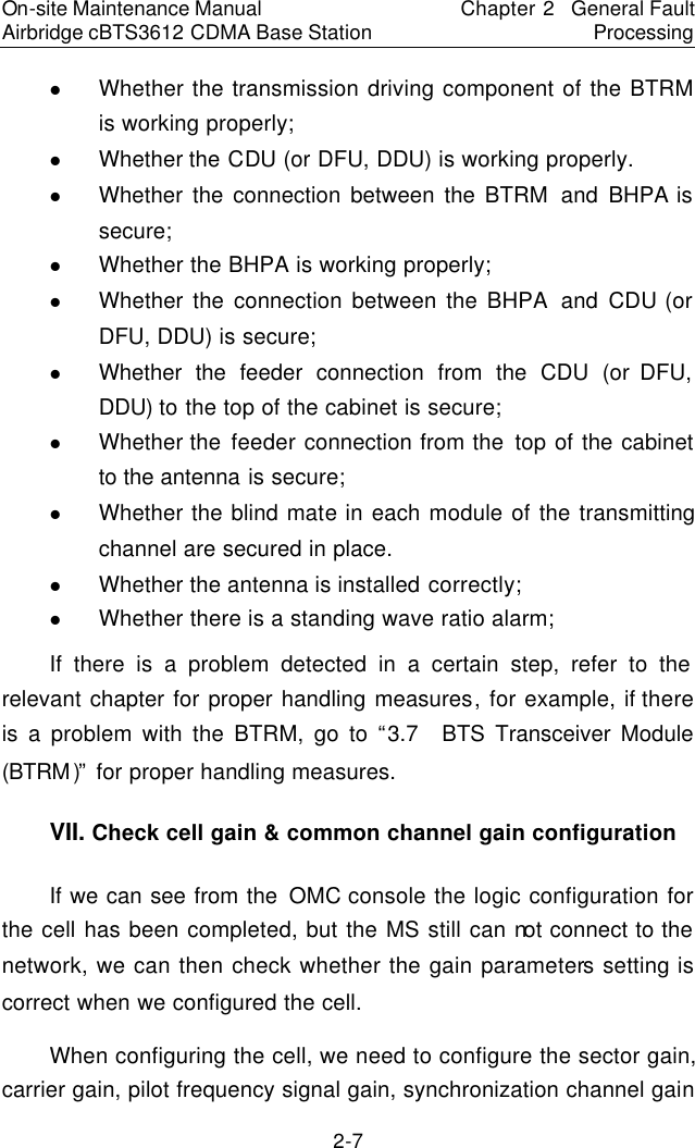 On-site Maintenance Manual Airbridge cBTS3612 CDMA Base Station Chapter 2  General Fault Processing 2-7 l Whether the transmission driving component of the BTRM is working properly;  　l Whether the CDU (or DFU, DDU) is working properly.　l Whether the connection between the BTRM  and  BHPA is secure;  　l Whether the BHPA is working properly;  　l Whether the connection between the BHPA  and  CDU (or DFU, DDU) is secure;  　l Whether the feeder  connection from the CDU (or DFU, DDU) to the top of the cabinet is secure;  　l Whether the  feeder  connection from the  top of the cabinet to the antenna is secure;  　l Whether the blind mate in each module of the transmitting channel are secured in place.　l Whether the antenna is installed correctly;  　l Whether there is a standing wave ratio alarm;  　If there is a problem detected in a certain step, refer to the relevant chapter for proper handling measures, for example, if there is a problem with the BTRM, go to “3.7  BTS Transceiver Module (BTRM)” for proper handling measures.  　VII. Check cell gain &amp; common channel gain configuration　If we can see from the OMC console the logic configuration for the cell has been completed, but the MS still can not connect to the network, we can then check whether the gain parameters setting is correct when we configured the cell.  　When configuring the cell, we need to configure the sector gain, carrier gain, pilot frequency signal gain, synchronization channel gain 