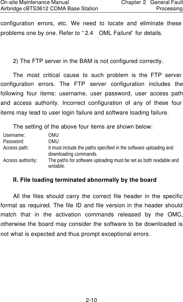 On-site Maintenance Manual Airbridge cBTS3612 CDMA Base Station Chapter 2  General Fault Processing 2-10 configuration errors, etc. We need to locate and eliminate these problems one by one. Refer to “2.4  OML Failure” for details.   　2) The FTP server in the BAM is not configured correctly.  　The most critical cause to such problem is the FTP server configuration errors. The FTP server configuration includes the following four items: username, user password, user access path and access authority. Incorrect configuration of any of these four items may lead to user login failure and software loading failure.  　The setting of the above four items are shown below:  　Username:  　OMU　Password:  　OMU　Access path:  　It must include the paths specified in the software uploading and downloading commands.  　Access authority:  　The paths for software uploading must be set as both readable and writable.  　II. File loading terminated abnormally by the board　All the files should carry the correct file header in the specific format as required. The file ID and file version in the header should match that in the activation commands released by the OMC, otherwise the board may consider the software to be downloaded is not what is expected and thus prompt exceptional errors.  　