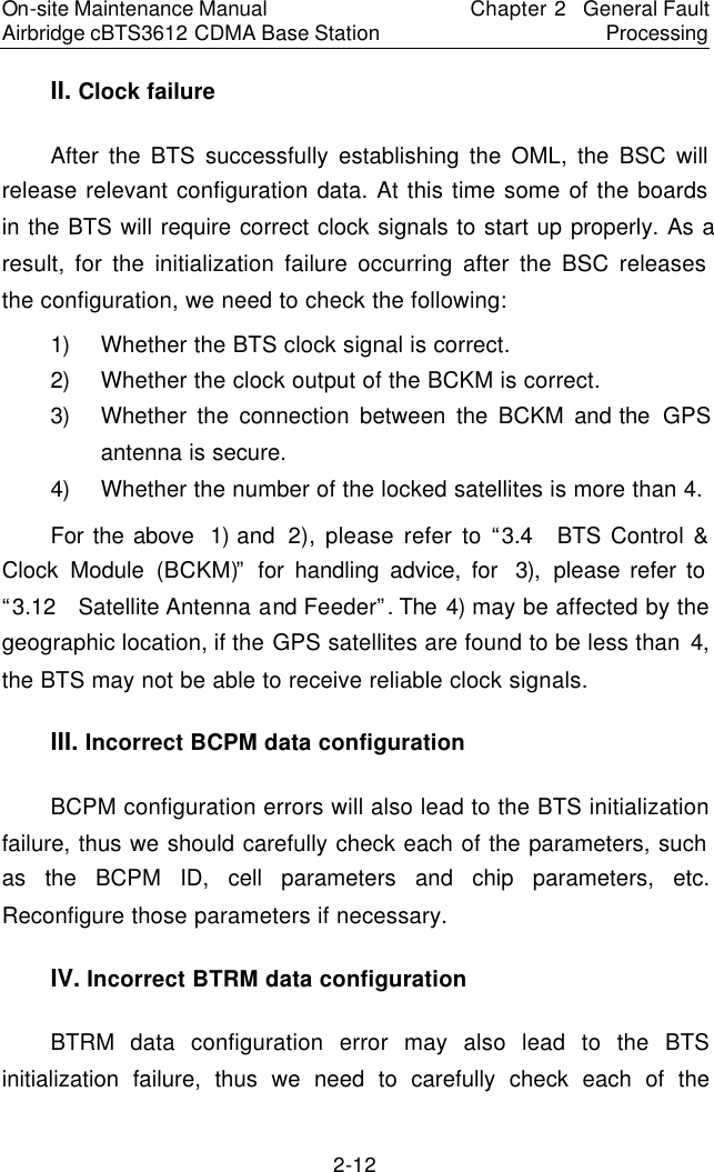 On-site Maintenance Manual Airbridge cBTS3612 CDMA Base Station Chapter 2  General Fault Processing 2-12 II. Clock failure　After the BTS successfully establishing the OML, the BSC will release relevant configuration data. At this time some of the boards in the BTS will require correct clock signals to start up properly. As a result, for the initialization failure occurring after the BSC releases the configuration, we need to check the following:  　1) Whether the BTS clock signal is correct.  　2) Whether the clock output of the BCKM is correct.  　3) Whether the connection between the BCKM and the  GPS antenna is secure.　4) Whether the number of the locked satellites is more than 4.　For the above  1) and  2), please refer to “3.4  BTS Control &amp; Clock Module (BCKM)” for handling advice, for  3), please refer to “3.12  Satellite Antenna and Feeder”. The 4) may be affected by the geographic location, if the GPS satellites are found to be less than 4, the BTS may not be able to receive reliable clock signals.  　III. Incorrect BCPM data configuration　BCPM configuration errors will also lead to the BTS initialization failure, thus we should carefully check each of the parameters, such as the BCPM ID, cell parameters and chip parameters, etc. Reconfigure those parameters if necessary.  　IV. Incorrect BTRM data configuration　BTRM  data configuration error may also lead to the BTS initialization failure, thus we need to carefully check each of the 