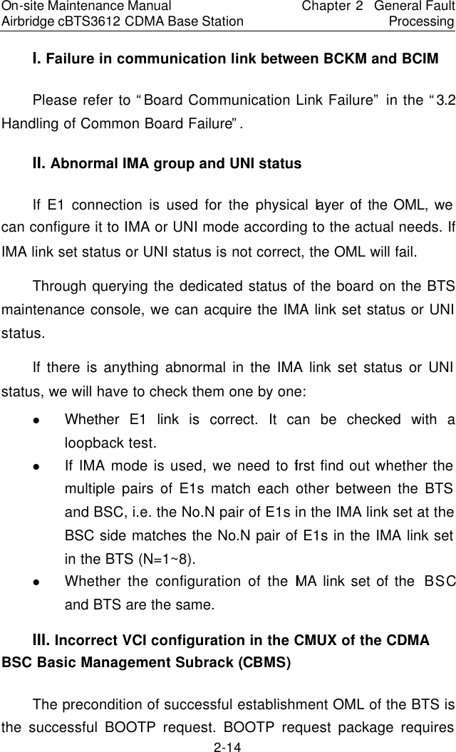 On-site Maintenance Manual Airbridge cBTS3612 CDMA Base Station Chapter 2  General Fault Processing 2-14 I. Failure in communication link between BCKM and BCIM　Please refer to “Board Communication Link Failure” in the “3.2  Handling of Common Board Failure”.  　II. Abnormal IMA group and UNI status 　If E1 connection is used for the physical layer of the OML, we can configure it to IMA or UNI mode according to the actual needs. If IMA link set status or UNI status is not correct, the OML will fail.  　Through querying the dedicated status of the board on the BTS maintenance console, we can acquire the IMA link set status or UNI status.  　If there is anything abnormal in the IMA link set status or UNI status, we will have to check them one by one:  　l Whether E1 link is correct. It can be checked with a loopback test.  　l If IMA mode is used, we need to first find out whether the multiple pairs of E1s match each other between the BTS and BSC, i.e. the No.N pair of E1s in the IMA link set at the BSC side matches the No.N pair of E1s in the IMA link set in the BTS (N=1~8).  　l Whether the configuration of the IMA link set of the  BSC and BTS are the same.　III. Incorrect VCI configuration in the CMUX of the CDMA BSC Basic Management Subrack (CBMS)　The precondition of successful establishment OML of the BTS is the successful BOOTP request. BOOTP request package requires 