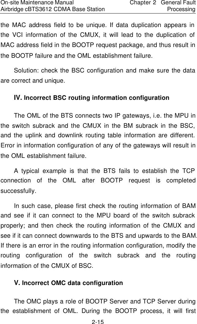On-site Maintenance Manual Airbridge cBTS3612 CDMA Base Station Chapter 2  General Fault Processing 2-15 the MAC address field to be unique. If data duplication appears in the VCI information of the CMUX, it will lead to the duplication of MAC address field in the BOOTP request package, and thus result in the BOOTP failure and the OML establishment failure.　Solution: check the BSC configuration and make sure the data are correct and unique.　IV. Incorrect BSC routing information configuration　The OML of the BTS connects two IP gateways, i.e. the MPU in the switch subrack and the CMUX in the BM subrack in the BSC, and the uplink and downlink routing table information are different. Error in information configuration of any of the gateways will result in the OML establishment failure.  　A typical example is that the BTS fails to establish the TCP connection of the OML after BOOTP request is completed successfully.  　In such case, please first check the routing information of BAM and see if it can connect to the MPU board of the switch subrack properly; and then check the routing information of the CMUX and see if it can connect downwards to the BTS and upwards to the BAM. If there is an error in the routing information configuration, modify the routing configuration of the switch subrack and the routing information of the CMUX of BSC.　V. Incorrect OMC data configuration　The OMC plays a role of BOOTP Server and TCP Server during the establishment of OML. During the BOOTP process, it will first 
