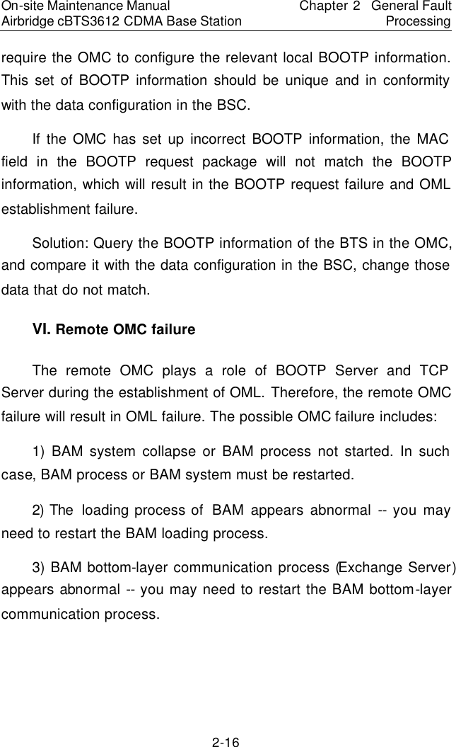 On-site Maintenance Manual Airbridge cBTS3612 CDMA Base Station Chapter 2  General Fault Processing 2-16 require the OMC to configure the relevant local BOOTP information. This set of BOOTP information should be unique and in conformity with the data configuration in the BSC.  　If the OMC has set up incorrect BOOTP information, the MAC field in the BOOTP request package will not match the BOOTP information, which will result in the BOOTP request failure and OML establishment failure.　Solution: Query the BOOTP information of the BTS in the OMC, and compare it with the data configuration in the BSC, change those data that do not match.　VI. Remote OMC failure　The remote OMC plays a role of BOOTP Server and TCP Server during the establishment of OML. Therefore, the remote OMC failure will result in OML failure. The possible OMC failure includes:  　1) BAM system collapse or BAM process not started. In such case, BAM process or BAM system must be restarted.  　2) The  loading process of  BAM appears abnormal -- you may need to restart the BAM loading process.  　3) BAM bottom-layer communication process (Exchange Server) appears abnormal -- you may need to restart the BAM bottom-layer communication process.  　