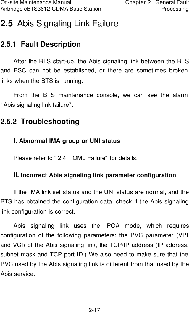 On-site Maintenance Manual Airbridge cBTS3612 CDMA Base Station Chapter 2  General Fault Processing 2-17 2.5  Abis Signaling Link Failure　2.5.1  Fault Description　After the BTS start-up, the Abis signaling link between the BTS and BSC can not be established, or there are sometimes broken links when the BTS is running.  　From the BTS maintenance console, we can see the alarm “Abis signaling link failure”.  　2.5.2  Troubleshooting　I. Abnormal IMA group or UNI status　Please refer to “2.4  OML Failure” for details.　II. Incorrect Abis signaling link parameter configuration　If the IMA link set status and the UNI status are normal, and the BTS has obtained the configuration data, check if the Abis signaling link configuration is correct.  　Abis signaling link uses the IPOA mode, which requires configuration of the following parameters: the PVC parameter (VPI and VCI) of the Abis signaling link, the TCP/IP address (IP address, subnet mask and TCP port ID.) We also need to make sure that the PVC used by the Abis signaling link is different from that used by the Abis service.  　