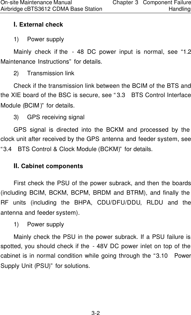 On-site Maintenance Manual Airbridge cBTS3612 CDMA Base Station Chapter 3  Component Failure Handling 3-2 I. External check　1) Power supply　Mainly check if the  - 48 DC power input is normal, see “1.2  Maintenance Instructions” for details.  　2) Transmission link　Check if the transmission link between the BCIM of the BTS and the XIE board of the BSC is secure, see “3.3  BTS Control Interface Module (BCIM)” for details.　3) GPS receiving signal　GPS signal is directed into the BCKM and processed by the clock unit after received by the GPS antenna and feeder system, see “3.4  BTS Control &amp; Clock Module (BCKM)” for details.  　II. Cabinet components　First check the PSU of the power subrack, and then the boards (including BCIM, BCKM, BCPM, BRDM and BTRM), and finally the RF units (including the BHPA, CDU/DFU/DDU, RLDU and the antenna and feeder system).  　1) Power supply　Mainly check the PSU in the power subrack. If a PSU failure is spotted, you should check if the - 48V DC power inlet on top of the cabinet is in normal condition while going through the “3.10  Power Supply Unit (PSU)” for solutions.   