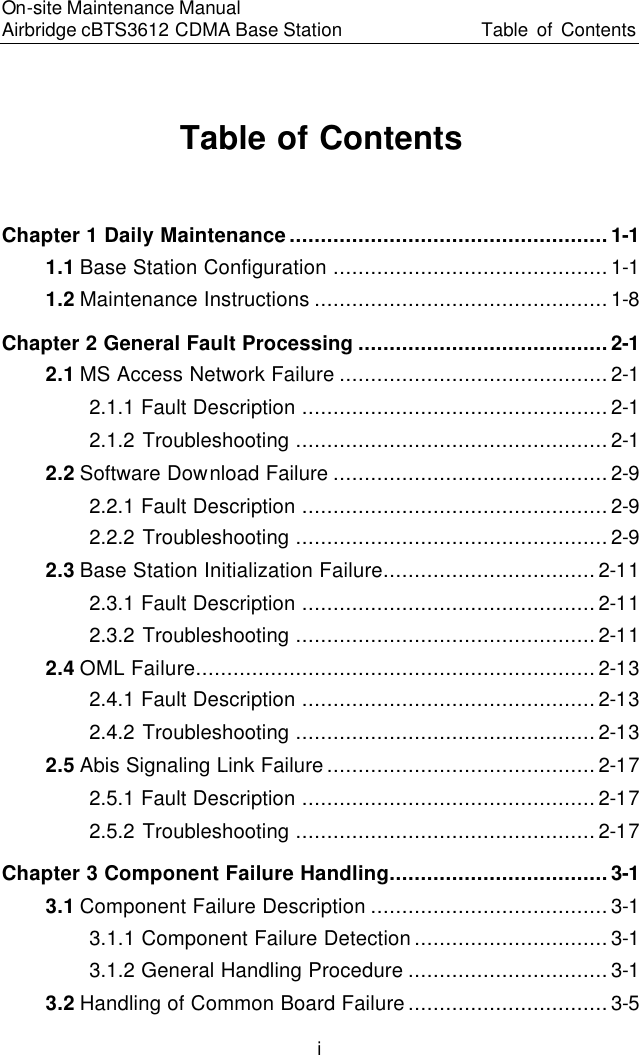 On-site Maintenance Manual Airbridge cBTS3612 CDMA Base Station Table of Contents　i Table of Contents Chapter 1 Daily Maintenance...................................................1-1 1.1 Base Station Configuration ............................................1-1 1.2 Maintenance Instructions ...............................................1-8 Chapter 2 General Fault Processing ........................................2-1 2.1 MS Access Network Failure ...........................................2-1 2.1.1 Fault Description .................................................2-1 2.1.2 Troubleshooting ..................................................2-1 2.2 Software Download Failure ............................................2-9 2.2.1 Fault Description .................................................2-9 2.2.2 Troubleshooting ..................................................2-9 2.3 Base Station Initialization Failure..................................2-11 2.3.1 Fault Description ...............................................2-11 2.3.2 Troubleshooting ................................................2-11 2.4 OML Failure................................................................2-13 2.4.1 Fault Description ...............................................2-13 2.4.2 Troubleshooting ................................................2-13 2.5 Abis Signaling Link Failure...........................................2-17 2.5.1 Fault Description ...............................................2-17 2.5.2 Troubleshooting ................................................2-17 Chapter 3 Component Failure Handling...................................3-1 3.1 Component Failure Description ......................................3-1 3.1.1 Component Failure Detection...............................3-1 3.1.2 General Handling Procedure ................................3-1 3.2 Handling of Common Board Failure................................3-5 
