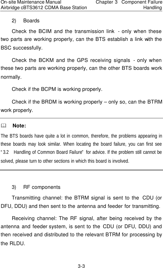 On-site Maintenance Manual Airbridge cBTS3612 CDMA Base Station Chapter 3  Component Failure Handling 3-3 2) Boards　Check the BCIM and the transmission link  - only when these two parts are working properly, can the BTS establish a link with the BSC successfully.  　Check the BCKM and the GPS receiving signals - only when these two parts are working properly, can the other BTS boards work normally.  　Check if the BCPM is working properly.　Check if the BRDM is working properly – only so, can the BTRM work properly.  　&amp;  Note:　The BTS boards have quite a lot in common, therefore, the problems appearing in these boards may look similar. When locating the board failure, you can first see “3.2  Handling of Common Board Failure” for advice. If the problem still cannot be solved, please turn to other sections in which this board is involved.  　　3) RF components　Transmitting channel: the BTRM signal is sent to the  CDU (or DFU, DDU) and then sent to the antenna and feeder for transmitting.　Receiving channel: The RF signal, after being received by the antenna and feeder system, is sent to the CDU (or DFU, DDU) and then received and distributed to the relevant BTRM for processing by the RLDU.  　