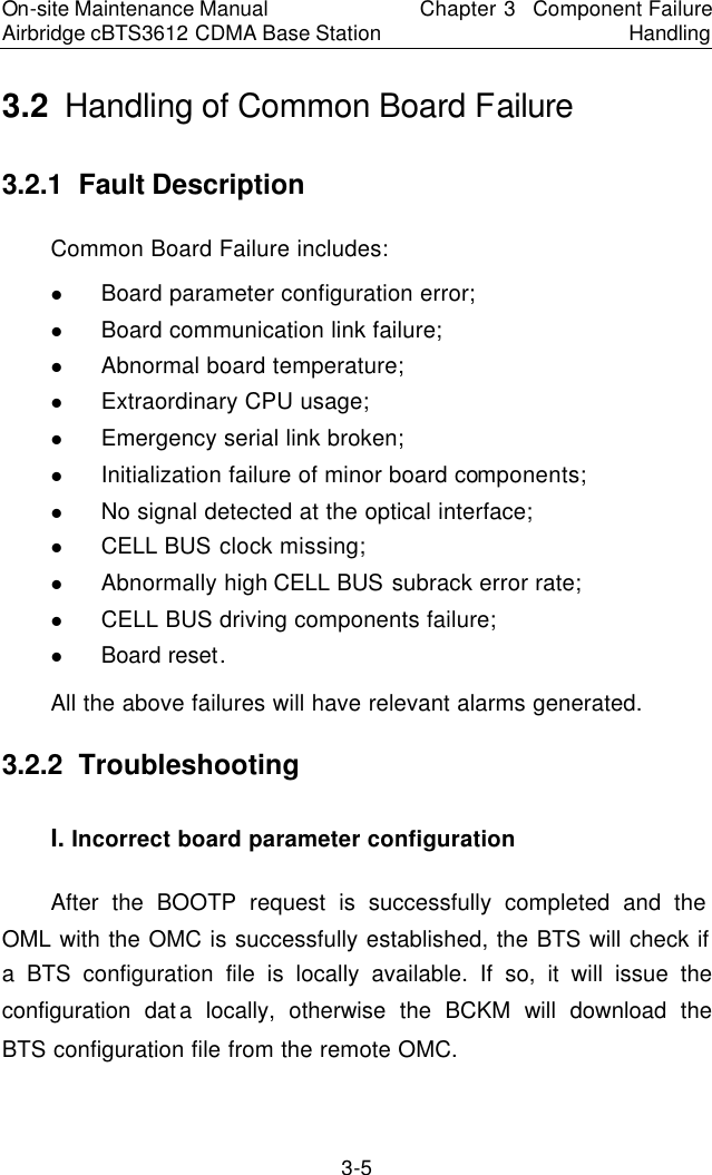 On-site Maintenance Manual Airbridge cBTS3612 CDMA Base Station Chapter 3  Component Failure Handling 3-5 3.2  Handling of Common Board Failure　3.2.1  Fault Description　Common Board Failure includes:  　l Board parameter configuration error;  　l Board communication link failure;  　l Abnormal board temperature;  　l Extraordinary CPU usage;  　l Emergency serial link broken;  　l Initialization failure of minor board components;  　l No signal detected at the optical interface;  　l CELL BUS clock missing;  　l Abnormally high CELL BUS subrack error rate;  　l CELL BUS driving components failure;  　l Board reset. 　All the above failures will have relevant alarms generated.  　3.2.2  Troubleshooting　I. Incorrect board parameter configuration　After the BOOTP request is successfully completed and the OML with the OMC is successfully established, the BTS will check if a BTS configuration file is locally available. If so, it will issue the configuration data locally, otherwise the BCKM will download the BTS configuration file from the remote OMC.  　