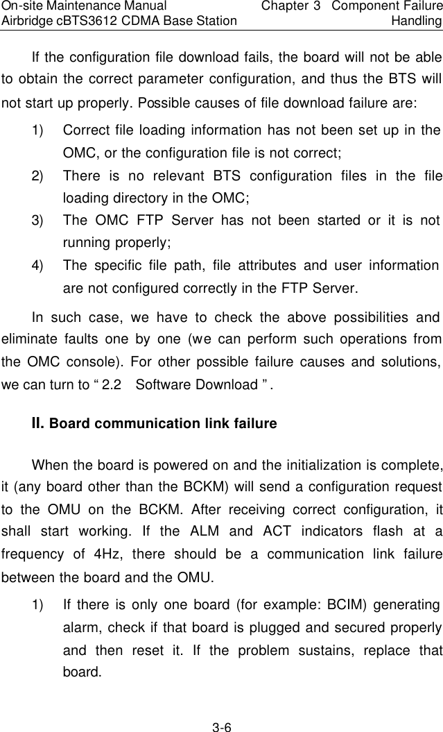 On-site Maintenance Manual Airbridge cBTS3612 CDMA Base Station Chapter 3  Component Failure Handling 3-6 If the configuration file download fails, the board will not be able to obtain the correct parameter configuration, and thus the BTS will not start up properly. Possible causes of file download failure are:  　1) Correct file loading information has not been set up in the OMC, or the configuration file is not correct;  　2) There is no relevant BTS configuration files in the file loading directory in the OMC;  　3) The OMC FTP Server has not been started or it is not running properly;  　4) The specific file path, file attributes and user information are not configured correctly in the FTP Server.  　In such case, we have to check the above possibilities and eliminate faults one by one (we can perform such operations from the OMC console). For other possible failure causes and solutions, we can turn to “2.2  Software Download ”.  　II. Board communication link failure　When the board is powered on and the initialization is complete, it (any board other than the BCKM) will send a configuration request to the OMU on the BCKM. After receiving correct configuration, it shall start working. If the ALM and ACT indicators flash at a frequency of 4Hz, there should be a communication link failure between the board and the OMU.  　1) If there is only one board (for example: BCIM) generating alarm, check if that board is plugged and secured properly and then reset it. If the problem sustains, replace that board. 　
