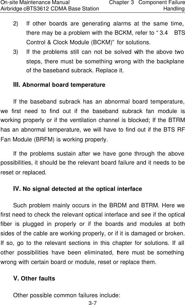 On-site Maintenance Manual Airbridge cBTS3612 CDMA Base Station Chapter 3  Component Failure Handling 3-7 2) If other boards are generating alarms at the same time, there may be a problem with the BCKM, refer to “3.4  BTS Control &amp; Clock Module (BCKM)” for solutions.  　3) If the problems still can not be solved with the above two steps, there must be something wrong with the backplane of the baseband subrack. Replace it.  　III. Abnormal board temperature　If the baseband subrack has an abnormal board temperature, we first need to find out if the baseband subrack fan module is working properly or if the ventilation channel is blocked; If the BTRM has an abnormal temperature, we will have to find out if the BTS RF Fan Module (BRFM) is working properly.  　If the problems sustain after we have gone through the above possibilities, it should be the relevant board failure and it needs to be reset or replaced.　IV. No signal detected at the optical interface　Such problem mainly occurs in the BRDM and BTRM. Here we first need to check the relevant optical interface and see if the optical fiber is plugged in properly or if the boards and modules at both sides of the cable are working properly, or if it is damaged or broken. If so, go to the relevant sections in this chapter for solutions. If all other possibilities have been eliminated, there must be something wrong with certain board or module, reset or replace them.  　V. Other faults　Other possible common failures include:  　