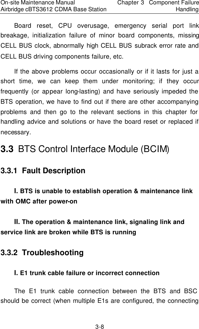 On-site Maintenance Manual Airbridge cBTS3612 CDMA Base Station Chapter 3  Component Failure Handling 3-8 Board reset, CPU overusage, emergency serial port link breakage, initialization failure of minor board components, missing CELL BUS clock, abnormally high CELL BUS subrack error rate and CELL BUS driving components failure, etc.  　If the above problems occur occasionally or if it lasts for just a short time, we can keep them under monitoring; if they occur frequently (or appear long-lasting) and have seriously impeded the BTS operation, we have to find out if there are other accompanying problems and then go to the relevant sections in this chapter for handling advice and solutions or have the board reset or replaced if necessary.  　3.3  BTS Control Interface Module (BCIM)　3.3.1  Fault Description 　I. BTS is unable to establish operation &amp; maintenance link with OMC after power-on　II. The operation &amp; maintenance link, signaling link and service link are broken while BTS is running　3.3.2  Troubleshooting　I. E1 trunk cable failure or incorrect connection　The E1 trunk cable connection between the BTS and BSC should be correct (when multiple E1s are configured, the connecting 