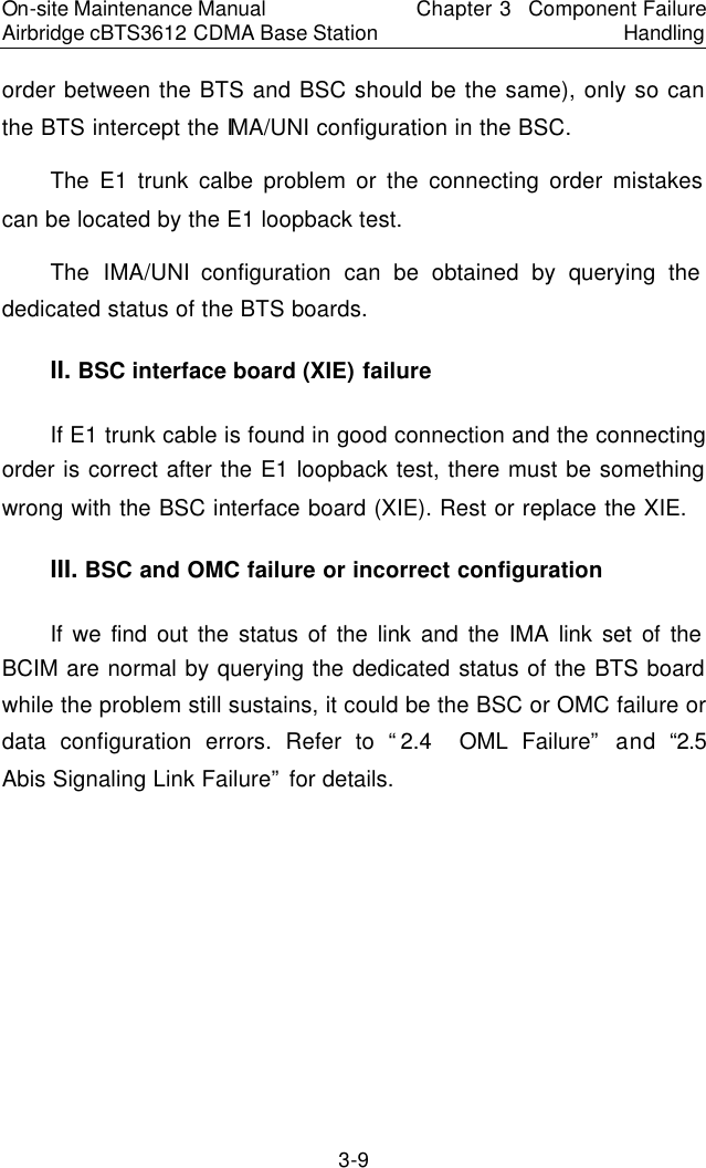On-site Maintenance Manual Airbridge cBTS3612 CDMA Base Station Chapter 3  Component Failure Handling 3-9 order between the BTS and BSC should be the same), only so can the BTS intercept the IMA/UNI configuration in the BSC.  　The E1 trunk calbe problem or the connecting order mistakes can be located by the E1 loopback test.  　The IMA/UNI configuration can be obtained by querying the dedicated status of the BTS boards.  　II. BSC interface board (XIE) failure　If E1 trunk cable is found in good connection and the connecting order is correct after the E1 loopback test, there must be something wrong with the BSC interface board (XIE). Rest or replace the XIE.  　III. BSC and OMC failure or incorrect configuration　If we find out the status of the link and the IMA link set of the BCIM are normal by querying the dedicated status of the BTS board while the problem still sustains, it could be the BSC or OMC failure or data configuration errors. Refer to “2.4  OML Failure” and “2.5  Abis Signaling Link Failure” for details.  　