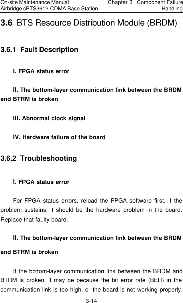 On-site Maintenance Manual Airbridge cBTS3612 CDMA Base Station Chapter 3  Component Failure Handling 3-14 3.6  BTS Resource Distribution Module (BRDM)　3.6.1  Fault Description　I. FPGA status error　II. The bottom-layer communication link between the BRDM and BTRM is broken　III. Abnormal clock signal　IV. Hardware failure of the board　3.6.2  Troubleshooting　I. FPGA status error　For FPGA status errors, reload the FPGA software first. If the problem sustains, it should be the hardware problem in the board. Replace that faulty board.  　II. The bottom-layer communication link between the BRDM and BTRM is broken　If the bottom-layer communication link between the BRDM and BTRM is broken, it may be because the bit error rate (BER) in the communication link is too high, or the board is not working properly. 