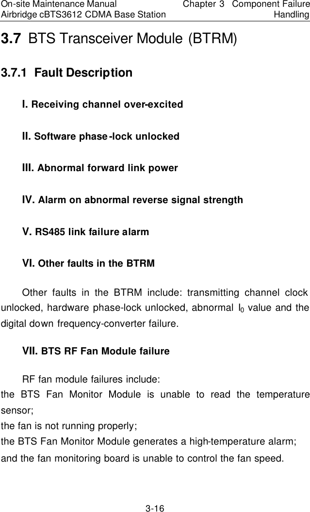 On-site Maintenance Manual Airbridge cBTS3612 CDMA Base Station Chapter 3  Component Failure Handling 3-16 3.7  BTS Transceiver Module (BTRM)　3.7.1  Fault Description　I. Receiving channel over-excited　II. Software phase-lock unlocked　III. Abnormal forward link power　IV. Alarm on abnormal reverse signal strength　V. RS485 link failure alarm　VI. Other faults in the BTRM　Other faults in the BTRM include: transmitting channel clock unlocked, hardware phase-lock unlocked, abnormal I0 value and the digital down frequency-converter failure.　VII. BTS RF Fan Module failure　RF fan module failures include: the BTS Fan Monitor Module is unable to read the temperature sensor;   the fan is not running properly; the BTS Fan Monitor Module generates a high-temperature alarm;   and the fan monitoring board is unable to control the fan speed.  　