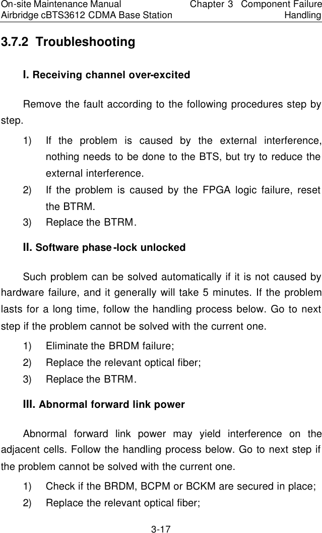 On-site Maintenance Manual Airbridge cBTS3612 CDMA Base Station Chapter 3  Component Failure Handling 3-17 3.7.2  Troubleshooting　I. Receiving channel over-excited　Remove the fault according to the following procedures step by step.  　1) If the problem is caused by the external interference, nothing needs to be done to the BTS, but try to reduce the external interference.  　2) If the problem is caused by the FPGA logic failure, reset the BTRM.  　3) Replace the BTRM.  　II. Software phase-lock unlocked 　Such problem can be solved automatically if it is not caused by hardware failure, and it generally will take 5 minutes. If the problem lasts for a long time, follow the handling process below. Go to next step if the problem cannot be solved with the current one.  　1) Eliminate the BRDM failure;  　2) Replace the relevant optical fiber;  　3) Replace the BTRM.　III. Abnormal forward link power　Abnormal forward link power may yield interference on the adjacent cells. Follow the handling process below. Go to next step if the problem cannot be solved with the current one.　1) Check if the BRDM, BCPM or BCKM are secured in place;　2) Replace the relevant optical fiber;　